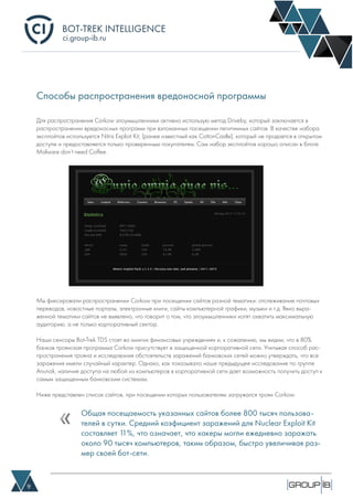 BOT-TREK INTELLIGENCE
9
ci.group-ib.ru
Способы распространения вредоносной программы
Для распространения Corkow злоумышленники активно использую метод Driveby, который заключается в
распространении вредоносных программ при взломанных посещении легитимных сайтов. В качестве набора
эксплойтов используется Nitris Exploit Kit, (ранее известный как CottonCastle), который не продается в открытом
доступе и предоставляется только проверенным покупателям. Сам набор эксплойтов хорошо описан в блоге
Malware don’t need Coffee.
Мы фиксировали распространении Corkow при посещении сайтов разной тематики: отслеживание почтовых
переводов, новостные порталы, электронные книги, сайты компьютерной графики, музыки и т.д. Явно выра-
женной тематики сайтов не выявлено, что говорит о том, что злоумышленники хотят охватить максимальную
аудиторию, а не только корпоративный сектор.
Наши сенсоры Bot-Trek TDS стоят во мнигих финансовых учреждениях и, к сожалению, мы видим, что в 80%
банков троянская программа Corkow присутствует в защищенной корпоративной сети. Учитывая способ рас-
пространения трояна и исследования обстоятельств заражений банковских сетей можно утверждать, что все
заражения имели случайный характер. Однако, как показывало наше предыдущее исследование по группе
Anunak, наличие доступа на любой из компьютеров в корпоративной сети дает возможность получить доступ к
самым защищенным банковским системам.
Ниже представлен список сайтов, при посещении которых пользователям загружался троян Corkow.
Общая посещаемость указанных сайтов более 800 тысяч пользова-
телей в сутки. Средний коэфициент заражений для Nuclear Exploit Kit
составляет 11%, что означает, что хакеры могли ежедневно заражать
около 90 тысяч компьютеров, таким образом, быстро увеличивая раз-
мер своей бот-сети.
 