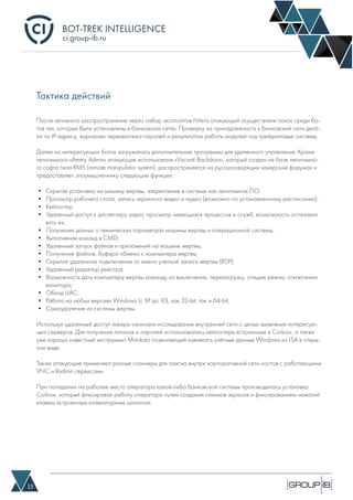 BOT-TREK INTELLIGENCE
13
ci.group-ib.ru
Тактика действий
После активного распространения через набор эксплойтов Niteris атакующий осуществляли поиск среди бо-
тов тех, которые были установлены в банковских сетях. Проверку на принадлежность к банковский сети дела-
ли по IP-адресу, журналам перехватчика паролей и результатам работы модулей под трейдинговые системы.
Далее на интересующих ботов загружалась дополнительная программа для удаленного управления. Кроме
легитимного «Ammy Admin» атакующие использовали «Visconti Backdoor», который создан на базе легитимно-
го софта типа RMS (remote manipulator system), распространяется на русскоговорящих хакерский форумах и
предоставляет злоумышленнику следующие функции:
• Скрытая установка на машину жертвы, закрепление в системе как легитимное ПО;
• Просмотр рабочего стола, запись экранного видео и аудио (возможно по установленному расписанию);
• Кейлоггер;
• Удаленный доступ к диспетчеру задач, просмотр имеющихся процессов и служб, возможность останавли
вать их;
• Получение данных о технических параметрах машины жертвы и операционной системы;
• Выполнение команд в CMD;
• Удаленный запуск файлов и приложений на машине жертвы;
• Получение файлов, буфера обмена с компьютера жертвы;
• Скрытое удаленное подключение от имени учетной записи жертвы (RDP);
• Удаленный редактор реестра;
• Возможность дать компьютеру жертвы команду на выключение, перезагрузку, спящие режим, отключение
монитора;
• Обход UAC;
• Работа на любых версиях Windows (с XP до 10), как 32-bit, так и 64-bit;
• Самоудаление из системы жертвы.
Используя удаленный доступ хакеры начинали исследование внутренней сети с целью выявления интересую-
щих серверов. Для получения логинов и паролей использовались кейлоггеры встроенные в Corkow, а также
уже хорошо известный инструмент Mimikatz позволяющий извлекать учётные данные Windows из LSA в откры-
том виде.
Также атакующие применяют разные сканнеры для поиска внутри корпоративной сети хостов с работающими
VNC и Radmin сервисами.
При попадании на рабочее место оператора какой-либо банковской системы производилась установка
Corkow, который фиксировал работу оператора путем создания снимков экранов и фиксированием нажатий
клавиш встроенным клавиатурным шпионом.
 