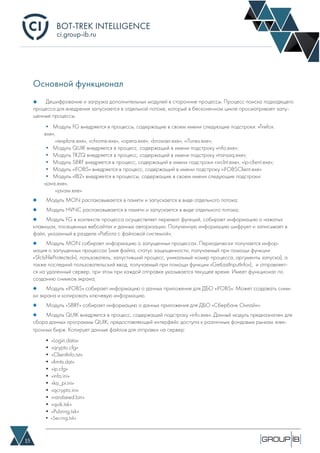 BOT-TREK INTELLIGENCE
15
ci.group-ib.ru
Основной функционал
Дешифрование и загрузка дополнительных модулей в сторонние процессы. Процесс поиска подходящего
процесса для внедрения запускается в отдельной потоке, который в бесконечном цикле просматривает запу-
щенные процессы.
Модуль MON распаковывается в памяти и запускается в виде отдельного потока;
Модуль HVNC распаковывается в памяти и запускается в виде отдельного потока;
Модуль FG в контексте процесса осуществляет перехват функций, собирает информацию о нажатых
клавишах, посещенных вебсайтах и данных авторизации. Полученную информацию шифрует и записывает в
файл, указанный в разделе «Работа с файловой системой»;
Модуль MON собирает информацию о запущенных процессах. Периодически получается инфор-
мация о запущенных процессах (имя файла, статус защищенности, получаемый при помощи функции
«SfcIsFileProtected»), пользователь, запустивший процесс, уникальный номер процесса, аргументы запуска), а
также последний пользовательский ввод, получаемый при помощи функции «GetLastInputInfo»), и отправляет-
ся на удаленный сервер, при этом при каждой отправке указывается текущее время. Имеет функционал по
созданию снимков экрана;
Модуль «iFOBS» собирает информацию о данных приложения для ДБО «iFOBS». Может создавать сним-
ки экрана и копировать ключевую информацию.
Модуль «SBRF» собирает информацию о данных приложения для ДБО «Сбербанк Онлайн».
Модуль QUIK внедряется в процесс, содержащий подстроку «info.exe». Данный модуль предназначен для
сбора данных программы QUIK, предоставляющей интерфейс доступа к различным фондовым рынкам элек-
тронных бирж. Копирует данные файлов для отправки на сервер:
• «Login.data»
• «qrypto.cfg»
• «ClientInfo.txt»
• «limits.dat»
• «ip.cfg»
• «info.ini»
• «ka_pr.ini»
• «qcrypto.ini»
• «randseed.bin»
• «quik.txk»
• «Pubring.txk»
• «Secring.txk»
• Модуль FG внедряется в процессы, содержащие в своем имени следующие подстроки: «firefox.
exe»,
«iexplore.exe», «chrome.exe», «opera.exe», «browser.exe», «iTunes.exe»;
• Модуль QUIK внедряется в процесс, содержащий в имени подстроку «info.exe»;
• Модуль TRZQ внедряется в процесс, содержащий в имени подстроку «transaq.exe»;
• Модуль SBRF внедряется в процесс, содержащий в имени подстроки «wclnt.exe», «ip-client.exe»;
• Модуль «iFOBS» внедряется в процесс, содержащий в имени подстроку «iFOBSClient.exe»
• Модуль «IB2» внедряется в процессы, содержащие в своем имени следующие подстроки:
«java.exe»,
«javaw.exe»
 