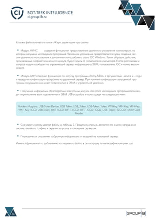 BOT-TREK INTELLIGENCE
16
ci.group-ib.ru
А также файлы ключей из папки «/Keys» директории программы.
• Модуль HVNC 	 содержит функционал предоставления удаленного управления компьютером, на
котором запущена исследуемая программа. Удаленное управление предоставляется путем создания сес-
сии удаленного пользователя и дополнительного рабочего стола ОС Windows. Таким образом, действия,
производимые посредством данного модуля, будут скрыты от пользователя компьютера. После распаковки и
запуска модуля сообщает на управляющий сервер информацию о ЭВМ, пользователе, ОС и номер версии
модуля.
• Модуль AMY содержит функционал по запуску программы «Ammy Admin» с аргументами –service и –nogui
и передаче конфигурации программы на удаленный сервер. При наличии конфигурации запущенной про-
граммы злоумышленник может подключиться к ЭВМ и управлять ей удаленно.
• Получение информации об аппаратных электронных ключах. Для этого исследуемая программа произво-
дит перечисление всех подключенных к ЭВМ USB устройств и поиск среди них следующих имен:
• Скачивает и сразу удаляет файлы из таблицы 3. Предположительно, делается это в целях затруднения
анализа сетевого трафика и скрытия запросов к командным серверам.
• Периодически отправляет собранную информацию от модулей на командный сервер.
Имеется функционал по добавлению исследуемого файла в автозагрузку путем модификации реестра.
Rutoken Magistra; USB Token Device; USB Token; USB_Token; USB-Token; Token; VPNKey; VPN Key; VPN-Key;
VPN_Key; ICCD USB-Token; BIFIT ICCD; BIF IT-ICCD; BIFIT_ICCD; ICCD_USB_Token; EZCCID; Smart Card
Reader.
 