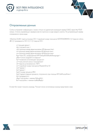 BOT-TREK INTELLIGENCE
17
ci.group-ib.ru
Отправляемые данные
Corkow отправляет информацию о своем статусе на удаленный командный сервер (C&C) через http POST
запрос. Список управляющих серверов жестко прописан в коде каждого семпла. На усправляющий сервер
отправляются строки вида:
<Machine GUID>.<дата установки ОС>.<серийный номер тома диска %SYSTEMDRIVE%><|><версия corkow.
dll><|><разрядность ОС><|>1<|><версия ОС>
s=<текущее время >
tzb=<часовой пояс >
cdi=<разница между двумя вызовами API функции time>
rsi=<разница между двумя вызовами API функции time>
on=<разница между двумя вызовами API функции time>
lng=<язык ОС, возвращенный API GetSystemDefaultUILanguage >
plds=<список модулей и их версии>
hp=<название исполняющего процесса>
un=<имя учетной записи пользователя>
clr=<версия установленного .NET>
svi=<серийный номер тома диска %SystemDrive %>
mst=<время >
bst=<время >
hpid=<номер процесса PID>
hpst=<время создания процесса, полученного при помощи API GetProcessTimes >
bts=<разрядность>
dbgi=<настройки с именем DebugInfo>
lbr=<настройки с именем LastBadReply>
В ответ бот может получать команды. Полный список исполняемых команд представлен ниже.
 