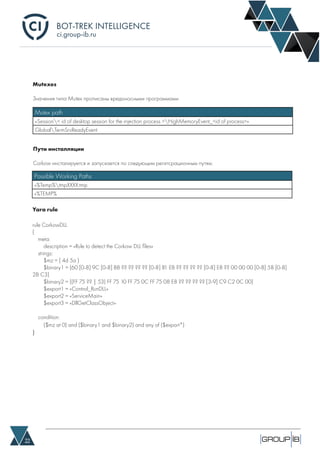 BOT-TREK INTELLIGENCE
22
ci.group-ib.ru
Mutexes
Значения типа Mutex прописаны вредоносными программами
Mutex path
«Session< id of desktop session for the injection process >HighMemoryEvent_<id of process>»
GlobalTermSrvReadyEvent
Пути инсталляции
Corkow инсталируется и запускается по следующим регитсрационным путям:
Possible Working Paths
«%Temp%tmpXXXX.tmp
«%TEMP%
Yara rule
rule CorkowDLL
{
meta:
description = «Rule to detect the Corkow DLL files»
strings:
$mz = { 4d 5a }
$binary1 = {60 [0-8] 9C [0-8] BB ?? ?? ?? ?? [0-8] 81 EB ?? ?? ?? ?? [0-8] E8 ?? 00 00 00 [0-8] 58 [0-8]
2B C3}
$binary2 = {(FF 75 ?? | 53) FF 75 10 FF 75 0C FF 75 08 E8 ?? ?? ?? ?? [3-9] C9 C2 0C 00}
$export1 = «Control_RunDLL»
$export2 = «ServiceMain»
$export3 = «DllGetClassObject»
condition:
($mz at 0) and ($binary1 and $binary2) and any of ($export*)
}
 
