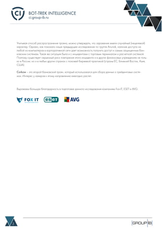 BOT-TREK INTELLIGENCE
2
ci.group-ib.ru
Учитывая способ распространения трояна, можно утверждать, что заражения имели случайный (нецелевой)
характер. Однако, как показало наше предыдущее исследование по группе Anunak, наличие доступа на
любой из компьютеров в корпоративной сети дает возможность получить доступ к самым защищенным бан-
ковским системам. Такая же ситуация была и с инцидентами с торговым терминалом и расчетной системой.
Поэтому существует серьезный риск повторения этого инцидента и в других финансовых учреждениях не толь-
ко в России, но и в любых других странах с похожей биржевой практикой (страны ЕС, Ближний Восток, Азия,
США).
Corkow – это второй банковский троян, который использовался для сбора данных о трейдинговых систе-
мах. Интерес у хакеров к этому направлению ежегодно растет. 
Выражаем большую благодарность в подготовке данного исследования компаниям Fox-IT, ESET и AVG.
 
