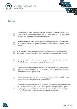 BOT-TREK INTELLIGENCE
3
ci.group-ib.ru
Выводы: 
В феврале 2015 была проведена первая успешная атака на брокера, ко-
торая вызвала волатильность курса рубля в диапазоне от 55 до 66 рублей.
Брокеру был причинен многомиллионный ущерб.
Эта была тестовая атака демонстрирующая потенциальные возможности.
На волатильности курса рубля заработали многие участники торгов, но не
хакеры.
За атаками стоят русскоговорящие хакеры, использующие троян Corkow
(Metel). Следы причастности спецслужб не выявлены.
Хакеры из разных групп проявляют все больше интереса к возможностям
проведения атак на брокеров и их клиентов, о чем свидетельствуют измене-
ния во вредоносных программах.
Основной целью хакеров являются компании России и СНГ, но с 2014 года
фиксируется пятикратный рост детектов в США.
Средства антивирусной защиты не способны эффективно противостоять этой
угрозе. Во всех банках, где была зафиксирована эта вредоносная програм-
ма, был установлен и корректно работал антивирус. Вредоносная програм-
ма может находится в сети незамеченной более 6 месяцев.
В августе 2015 была проведена первая успешная атака с использование
расчетной системы. Ущерб составил несколько сотен миллионов рублей.
 