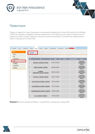 BOT-TREK INTELLIGENCE
4
ci.group-ib.ru
Рисунок 1. Панель управления Ranbyus с секцией Quik, осмотренная в январе 2013
Предыстория
Одними из первых бот-сетей, атаковавших пользователей трейденговой системы Quik была бот-сеть Ranbyus
в 2012 году. Примеры интерфейсов панелей управления бот-сети Ranbyus разных версий показаны ниже. В
каждой из них были созданы отдельные секции для изучения компьютеров, на которых была зафиксирована
работа с брокерской системой Quik.
 