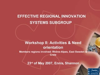 EFFECTIVE REGIONAL INNOVATION SYSTEMS SUBGROUP   Workshop II: Activities & Need orientation Members regions involved: Rhône-Alpes, East Sweden & Crete 23 rd  of May 2007, Ennis, Shannon 