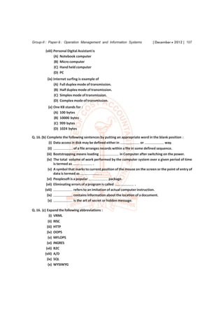 Group-II : Paper-9 : Operation Management and Information Systems                 [ December  2012 ] 107

         (viii) Personal Digital Assistant is
                (A) Notebook computer
                (B) Micro computer
                (C) Hand held computer
                (D) PC
          (ix) Internet surfing is example of
               (A) Full duplex mode of transmission.
                (B) Half duplex mode of transmission.
                (C) Simplex mode of transmission.
               (D) Complex mode of transmission.
           (x) One KB stands for :
               (A) 100 bytes
               (B) 10000 bytes
               (C) 999 bytes
               (D) 1024 bytes

Q. 16. (b) Complete the following sentences by putting an appropriate word in the blank position :
            (i) Data access in disk may be defined either in         or              way.
          (ii)               of a file arranges records within a file in some defined sequence.
          (iii) Bootstrapping means loading                  in Computer after switching on the power.
          (iv) The total volume of work performed by the computer system over a given period of time
                is termed as                .
           (v) A symbol that marks to current position of the mouse on the screen or the point of entry of
                data is termed as               .
          (vi) Peoplesoft is a popular                package.
         (vii) Eliminating errors of a program is called             .
        (viii)               refers to an imitation of actual computer instruction.
          (ix)               contains information about the location of a document.
           (x)               is the art of secret or hidden message.

Q. 16. (c) Expand the following abbreviations :
            (i) VRML
           (ii)   RISC
          (iii)   HTTP
          (iv)    OOPS
           (v)    MFLOPS
          (vi)    INGRES
         (vii)    B2C
        (viii)    A/D
          (ix)    SQL
           (x)    WYSIWYG
 