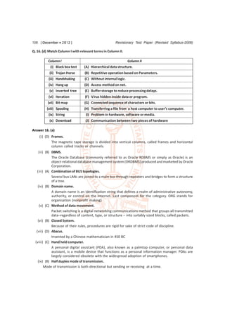 108 [ December  2012 ]                               Revisionary Test Paper (Revised Syllabus-2008)

Q. 16. (d) Match Column I with relevant terms in Column II.

          Column I                                              Column II
           (i) Black box test    (A) Hierarchical data structure.
           (ii) Trojan Horse      (B) Repetitive operation based on Parameters.
          (iii) Handshaking       (C) Without internal logic.
          (iv) Hang up            (D) Access method on net.
           (v) Inverted tree      (E) Buffer storage to reduce processing delays.
          (vi) Iteration          (F) Virus hidden inside data or program.
          (vii) Bit map           (G) Connected sequence of characters or bits.
         (viii) Spooling          (H) Transferring a file from a host computer to user’s computer.
          (ix) String             (I) Problem in hardware, software or media.
           (x) Download           (J) Communication between two pieces of hardware

Answer 16. (a)
    (i) (D) Frames.
            The magnetic tape storage is divided into vertical columns, called frames and horizontal
            column called tracks or channels.
    (ii) (B) DBMS.
             The Oracle Database (commonly referred to as Oracle RDBMS or simply as Oracle) is an
             object-relational database management system (ORDBMS) produced and marketed by Oracle
             Corporation.
   (iii) (A) Combination of BUS topologies.
             Several bus LANs are joined to a main bus through repeaters and bridges to form a structure
             of a tree.
    (iv) (B) Domain name.
             A domain name is an identification string that defines a realm of administrative autonomy,
             authority, or control on the Internet. Last component for the category. ORG stands for
             organisation (nonprofit making)
     (v) (C) Method of data movement.
             Packet switching is a digital networking communications method that groups all transmitted
             data–regardless of content, type, or structure – into suitably sized blocks, called packets.
    (vi) (B) Closed System.
             Because of their rules, procedures are rigid for sake of strict code of discipline.
   (vii) (D) Abacus.
             Invented by a Chinese mathematician in 450 BC
  (viii) (C) Hand held computer.
             A personal digital assistant (PDA), also known as a palmtop computer, or personal data
             assistant, is a mobile device that functions as a personal information manager. PDAs are
             largely considered obsolete with the widespread adoption of smartphones.
    (ix) (B) Half duplex mode of transmission.
        Mode of transmission is both directional but sending or receiving at a time.
 