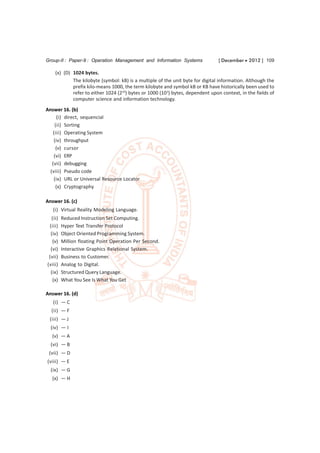Group-II : Paper-9 : Operation Management and Information Systems               [ December  2012 ] 109

    (x) (D) 1024 bytes.
            The kilobyte (symbol: kB) is a multiple of the unit byte for digital information. Although the
            prefix kilo-means 1000, the term kilobyte and symbol kB or KB have historically been used to
            refer to either 1024 (210) bytes or 1000 (103) bytes, dependent upon context, in the fields of
            computer science and information technology.
Answer 16. (b)
      (i) direct, sequencial
    (ii) Sorting
   (iii) Operating System
    (iv) throughput
     (v) cursor
    (vi) ERP
   (vii) debugging
  (viii) Pseudo code
    (ix) URL or Universal Resource Locator
     (x) Cryptography

Answer 16. (c)
   (i) Virtual Reality Modeling Language.
  (ii)   Reduced Instruction Set Computing.
 (iii)   Hyper Text Transfer Protocol
  (iv)   Object Oriented Programming System.
   (v)   Million floating Point Operation Per Second.
  (vi)   Interactive Graphics Relational System.
 (vii)   Business to Customer.
(viii)   Analog to Digital.
  (ix)   Structured Query Language.
   (x)   What You See Is What You Get

Answer 16. (d)
   (i) — C
  (ii) — F
 (iii) — J
  (iv) — I
  (v) — A
  (vi) — B
 (vii) — D
(viii) — E
  (ix) — G
  (x) — H
 