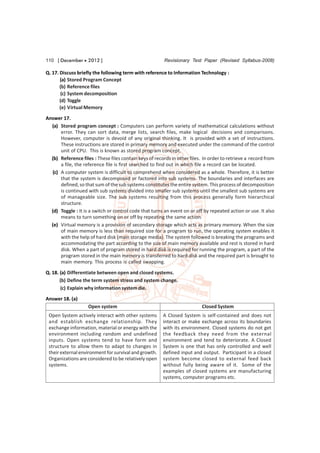 110 [ December  2012 ]                                  Revisionary Test Paper (Revised Syllabus-2008)

Q. 17. Discuss briefly the following term with reference to Information Technology :
       (a) Stored Program Concept
       (b) Reference files
        (c) System decomposition
       (d) Toggle
       (e) Virtual Memory
Answer 17.
  (a) Stored program concept : Computers can perform variety of mathematical calculations without
       error. They can sort data, merge lists, search files, make logical decisions and comparisons.
       However, computer is devoid of any original thinking. It is provided with a set of instructions.
       These instructions are stored in primary memory and executed under the command of the control
       unit of CPU. This is known as stored program concept.
  (b) Reference files : These files contain keys of records in other files. In order to retrieve a record from
       a file, the reference file is first searched to find out in which file a record can be located.
   (c) A computer system is difficult to comprehend when considered as a whole. Therefore, it is better
       that the system is decomposed or factored into sub systems. The boundaries and interfaces are
       defined, so that sum of the sub systems constitutes the entire system. This process of decomposition
       is continued with sub systems divided into smaller sub systems until the smallest sub systems are
       of manageable size. The sub systems resulting from this process generally form hierarchical
       structure.
  (d) Toggle : It is a switch or control code that turns an event on or off by repeated action or use. It also
       means to turn something on or off by repeating the same action.
  (e) Virtual memory is a provision of secondary storage which acts as primary memory. When the size
       of main memory is less than required size for a program to run, the operating system enables it
       with the help of hard disk (main storage media). The system followed is breaking the programs and
       accommodating the part according to the size of main memory available and rest is stored in hard
       disk. When a part of program stored in hard disk is required for running the program, a part of the
       program stored in the main memory is transferred to hard disk and the required part is brought to
       main memory. This process is called swapping.

Q. 18. (a) Differentiate between open and closed systems.
       (b) Define the term system stress and system change.
        (c) Explain why information system die.
Answer 18. (a)
                    Open system                                            Closed System
 Open System actively interact with other systems       A Closed System is self-contained and does not
 and establish exchange relationship. They              interact or make exchange across its boundaries
 exchange information, material or energy with the      with its environment. Closed systems do not get
 environment including random and undefined             the feedback they need from the external
 inputs. Open systems tend to have form and             environment and tend to deteriorate. A Closed
 structure to allow them to adapt to changes in         System is one that has only controlled and well
 their external environment for survival and growth.    defined input and output. Participant in a closed
 Organizations are considered to be relatively open     system become closed to external feed back
 systems.                                               without fully being aware of it. Some of the
                                                        examples of closed systems are manufacturing
                                                        systems, computer programs etc.
 