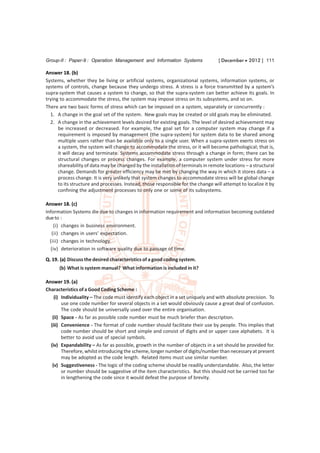 Group-II : Paper-9 : Operation Management and Information Systems                  [ December  2012 ] 111

Answer 18. (b)
Systems, whether they be living or artificial systems, organizational systems, information systems, or
systems of controls, change because they undergo stress. A stress is a force transmitted by a system’s
supra-system that causes a system to change, so that the supra-system can better achieve its goals. In
trying to accommodate the stress, the system may impose stress on its subsystems, and so on.
There are two basic forms of stress which can be imposed on a system, separately or concurrently :
  1. A change in the goal set of the system. New goals may be created or old goals may be eliminated.
  2. A change in the achievement levels desired for existing goals. The level of desired achievement may
      be increased or decreased. For example, the goal set for a computer system may change if a
      requirement is imposed by management (the supra-system) for system data to be shared among
      multiple users rather than be available only to a single user. When a supra-system exerts stress on
      a system, the system will change to accommodate the stress, or it will become pathological; that is,
      it will decay and terminate. Systems accommodate stress through a change in form; there can be
      structural changes or process changes. For example, a computer system under stress for more
      shareability of data may be changed by the installation of terminals in remote locations – a structural
      change. Demands for greater efficiency may be met by changing the way in which it stores data – a
      process change. It is very unlikely that system changes to accommodate stress will be global change
      to its structure and processes. Instead, those responsible for the change will attempt to localize it by
      confining the adjustment processes to only one or some of its subsystems.

Answer 18. (c)
Information Systems die due to changes in information requirement and information becoming outdated
due to :
    (i) changes in business environment.
   (ii) changes in users’ expectation.
  (iii) changes in technology.
  (iv) deterioration in software quality due to passage of time.
Q. 19. (a) Discuss the desired characteristics of a good coding system.
      (b) What is system manual? What information is included in it?

Answer 19. (a)
Characteristics of a Good Coding Scheme :
    (i) Individuality – The code must identify each object in a set uniquely and with absolute precision. To
        use one code number for several objects in a set would obviously cause a great deal of confusion.
        The code should be universally used over the entire organisation.
   (ii) Space - As far as possible code number must be much briefer than description.
  (iii) Convenience - The format of code number should facilitate their use by people. This implies that
        code number should be short and simple and consist of digits and or upper case alphabets. It is
        better to avoid use of special symbols.
  (iv) Expandability – As far as possible, growth in the number of objects in a set should be provided for.
        Therefore, whilst introducing the scheme, longer number of digits/number than necessary at present
        may be adopted as the code length. Related items must use similar number.
   (v) Suggestiveness - The logic of the coding scheme should be readily understandable. Also, the letter
        or number should be suggestive of the item characteristics. But this should not be carried too far
        in lengthening the code since it would defeat the purpose of brevity.
 