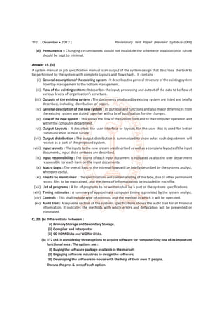 112 [ December  2012 ]                                   Revisionary Test Paper (Revised Syllabus-2008)

  (vi) Permanence – Changing circumstances should not invalidate the scheme or invalidation in future
       should be kept to minimal.

Answer 19. (b)
A system manual or job specification manual is an output of the system design that describes the task to
be performed by the system with complete layouts and flow charts. It contains :
     (i) General description of the existing system : It describes the general structure of the existing system
         from top management to the bottom management.
   (ii) Flow of the existing system : It describes the input, processing and output of the data to be flow at
         various levels of organisation’s structure.
  (iii) Outputs of the existing system : The documents produced by existing system are listed and briefly
         described, including distribution of copies.
   (iv) General description of the new system : Its purpose and functions and also major differences from
         the existing system are stated together with a brief justification for the changes.
    (v) Flow of the new system : This shows the flow of the system from and to the computer operation and
         within the computer department.
   (vi) Output Layouts : It describes the user interface or layouts for the user that is used for better
         communication in near future.
  (vii) Output distribution : The output distribution is summarized to show what each department will
         receive as a part of the proposed system.
 (viii) Input layouts : The inputs to the new system are described as well as a complete layouts of the input
         documents, input disks or tapes are described.
   (ix) Input responsibility : The source of each input document is indicated as also the user department
         responsible for each item on the input documents.
    (x) Macro Logic : The overall logic of the internal flows will be briefly described by the systems analyst,
         wherever useful.
   (xi) Files to be maintained : The specifications will contain a listing of the tape, disk or other permanent
         record files to be maintained, and the items of information to be included in each file.
  (xii) List of programs : A list of programs to be written shall be a part of the systems specifications.
 (xiii) Timing estimates : A summary of approximate computer timing is provided by the system analyst.
 (xiv) Controls : This shall include type of controls, and the method in which it will be operated.
  (xv) Audit trail : A separate section of the systems specifications shows the audit trail for all financial
         information. It indicates the methods with which errors and defalcation will be prevented or
         eliminated.
Q. 20. (a) Differentiate between :
             (i) Primary Storage and Secondary Storage.
            (ii) Compiler and Interpreter
           (iii) CD ROM Disks and WORM Disks.
      (b) XYZ Ltd. is considering three options to acquire software for computerizing one of its important
          functional area . The options are :
            (I) Buying the software package available in the market;
           (II) Engaging software industries to design the software;
          (III) Developing the software in-house with the help of their own IT people.
          Discuss the pros & cons of each option.
 