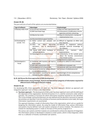 114 [ December  2012 ]                                  Revisionary Test Paper (Revised Syllabus-2008)

Answer 20. (b)
The pros and cons of each of the options are enumerated below :
 Type of software        Advantages                                   Disadvantages
 (I) Buying ready made   (i) Can be seen and tested.                  (i) May not meet requirements fully.
                         (ii) Will have fewer bugs                    (ii) Enhancement /modifications may be
                                                                           expensive and time consuming.
                         (iii) May be less costly                     (iii) Requires development, testing and
                                                                            implementation time.
                         (iv) Documentation/support facilities.
 (II) Developed by       (i) Better control over schedule and         (i) Difficult to negotiate on effort and
      outside firm            cost.                                        time required.
                         (ii) Does     not     affect day-to-day      (ii) Difficult to implement without
                              operations     due to development             adequate technical knowledge of
                              work.                                         the software.
                         (iii) Ready skills when hardware or          iii) Difficult    to     maintain     after
                               software platforms.                         implementation.
                         (iv) Advantage of core competencies.         (iv) Unfamiliarity of the outside party
                                                                             about the business environment
                                                                             may hamper quality.
                                                                      (v) Maintenance support cost.
 (III) Developed in-     (i) Familiarity with business will lead to   (i) Difficult to adhere to time schedule.
       house                  better quality.
                         (ii) Will meet requirements fully.           (ii) Additional manpower cost.
                         (iii) Development of in-house skills.        (iii) Particular skills may not be available.
                         (iv) Source of income by selling software    (iv) Turnover of skilled personnel
                               or consultancy services.
                         (v) Improvisation according to systems       (v) Advantages of core competencies
                               followed by other software.                may not be there

Q. 21. (a) Discuss the three approaches of MIS development.
       (b) Differentiate among Strategic, Tactical and Operational categories of Information required for
           different levels of Managerial decision-making.

Answer 21. (a)
For developing MIS, three approaches are used, viz., Top down approach, Bottom up approach and
Integrative approach. Each of these is described below :
    (i) Top down approach : The development of MIS under top down approach starts with the defining of
        the objectives of the organisation, the kind of business it is in, and the constraints under which it
        operates. The activities or functions for which information would be required are also identified.
        The crucial strategic and tactical decisions are also defined and the decisions necessary to operate
        the activities are specified. From the activities or functions and the decisions to be made, the major
        information requirements are ascertained.
        This approach develops a model of information flow in the organization, which acts as a guide for
        designing the information system. By using the model of information flow, various information
        sub-systems may be defined. Each sub–system comprises of various modules. The selection of a
        module for developing system is made on the basis of the priority assigned to it.
        The various sub–systems and their modules are coordinated to achieve the objective of integration.
        The information system so developed is viewed as a total system, which is fully integrated, rather
        than as a collection of loosely coordinated sub–systems.
 