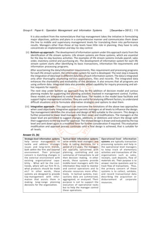 Group-II : Paper-9 : Operation Management and Information Systems                   [ December  2012 ] 115

       It is also evident from the nomenclature that top management takes the initiative in formulating
       major objectives, policies and plans in a comprehensive manner and communicates them down
       the line to middle and supervisory management levels for translating them into performance
       results. Managers other than those at top levels have little role in planning, they have to only
       concentrate on implementation and day–to–day control.
  (ii) Bottom-up approach : The development of information system under this approach starts from the
       identification of life stream systems. Life stream systems are those systems, which are essential
       for the day–to–day business activities. The examples of life stream systems include payroll, sales
       order, inventory control and purchasing etc. The development of information system for each life
       stream system starts after identifying its basic transactions, information file requirements and
       information processing programs.
       After ascertaining the data/information requirements, files requirement and processing programs
       for each life stream system, the information system for each is developed. The next step is towards
       the integration of data kept in different data files of each information system. The data is integrated
       only after thoroughly examining various applications, files and records. The integrated data
       enhances the shareability and evolvability of the database. It also ensures that all programs are
       using uniform data. Integrated data also provides added capability for inquiry processing and ad–
       hoc requests for reports.
       The next step under bottom up approach may be the addition of decision model and various
       planning models for supporting the planning activities involved in management control. Further,
       these models are integrated to evolve model base. The models in the model base facilitate and
       support higher management activities. They are useful for analysing different factors, to understand
       difficult situations and to formulate alternative strategies and options to deal them.
 (iii) Integrative approach : This approach can overcome the limitations of the above two approaches
       when used objectively. Integrative approach permits managers at all levels to influence the design.
       Top management identifies the structure and design of MIS suitable to the concern. This design is
       further presented to lower level managers for their views and modifications. The managers at the
       lower level are permitted to suggest changes, additions, or deletions and return the design with
       their suggestions to the top level for approval. The revised design is drawn and evaluated by the top
       level and sent down again in a modified form for further consideration if required. This evaluation
       modification and approval process continues until a final design is achieved, that is suitable for
       all levels.

Answer 21. (b)
 Strategic-level information systems   Tactical-level information systems   Operational-level information
 help senior management to             serve middle level managers and      systems are typically transaction
 tackle and address strategic          help in taking decisions for a       processing systems and help in
 issues and long-term trends,          period of 2-3 years. The managers    the operational level managers
 both within the firm and external     are typically concerned with         to keep track of elementary
 environment. Their principal          planning, controlling and use        activities and transactions of the
 concern is matching changes in        summaries of transactions to aid     organisations such as sales,
 the external environment with         their decision- making. In other     receipts, cash deposits, flow of
 existing organisational capa-         words, these systems provide         materials etc. Their purpose is to
 bility - What will be the cost-       middle-level managers with the       answer routine questions and to
 trends, where will our firm fit in,   information they need to monitor     track flow of transactions. Thus,
 what products should be made          and control operations and to        the primary concern of these
 etc? In other words, these            allocate resources more effec-       systems is to collect, validate,
 systems are designed to provide       tively. In tactical systems, tran-   and record transactional data
 top-management with infor-            sactions data are summarized,        describing the acquisition or
 mation that assists them in           aggregated, or analysed. Their       disbursement of corporate
 making long–range planning            purpose is not to support the        resources.
 decisions for the organization.       execution of operational tasks
                                       but to help the manager control
                                       these operations.
 