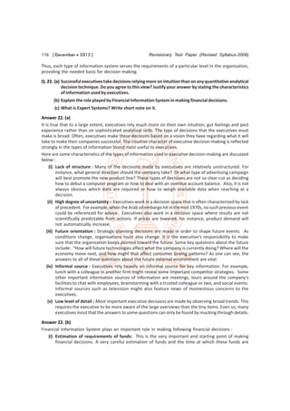 116 [ December  2012 ]                                  Revisionary Test Paper (Revised Syllabus-2008)

Thus, each type of information system serves the requirements of a particular level in the organisation,
providing the needed basis for decision making.
Q. 22. (a) Successful executives take decisions relying more on intuition than on any quantitative analytical
           decision technique. Do you agree to this view? Justify your answer by stating the characteristics
           of information used by executives.
      (b) Explain the role played by Financial Information System in making financial decisions.
       (c) What is Expert Systems? Write short note on it.

Answer 22. (a)
It is true that to a large extent, executives rely much more on their own intuition, gut feelings and past
experience rather than on sophisticated analytical skills. The type of decisions that the executives must
make is broad. Often, executives make these decisions based on a vision they have regarding what it will
take to make their companies successful. The intuitive character of executive decision-making is reflected
strongly in the types of information found most useful to executives.
Here are some characteristics of the types of information used in executive decision-making are discussed
below :
      (i) Lack of structure : Many of the decisions made by executives are relatively unstructured. For
          instance, what general direction should the company take? Or what type of advertising campaign
          will best promote the new product line? These types of decisions are not so clear-cut as deciding
          how to debut a computer program or how to deal with an overdue account balance. Also, it is not
          always obvious which data are required or how to weigh available data when reaching at a
          decision.
     (ii) High degree of uncertainty : Executives work in a decision space that is often characterized by lack
          of precedent. For example, when the Arab oil embargo hit in the mid-1970s, no such previous event
          could be referenced for advice. Executives also work in a decision space where results are not
          scientifically predictable from actions. If prices are lowered, for instance, product demand will
          not automatically increase.
    (iii) Future orientation : Strategic-planning decisions are made in order to shape future events. As
          conditions change, organisations must also change. It is the executive’s responsibility to make
          sure that the organisation keeps pointed toward the future. Some key questions about the future
          include: “How will future technologies affect what the company is currently doing? Where will the
          economy move next, and how might that affect consumer buying patterns? As one can see, the
          answers to all of these questions about the future external environment are vital.
    (iv) Informal source : Executives rely heavily on informal source for key information. For example,
          lunch with a colleague in another firm might reveal some important competitor strategies. Some
          other important information sources of information are meetings, tours around the company’s
          facilities to chat with employees, brainstorming with a trusted colleague or two, and social events.
          Informal sources such as television might also feature news of momentous concerns to the
          executives.
     (v) Low level of detail : Most important executive decisions are made by observing broad trends. This
          requires the executive to be more aware of the large overviews than the tiny items. Even so, many
          executives insist that the answers to some questions can only be found by mucking through details.
Answer 22. (b)
Financial Information System plays an important role in making following financial decisions :
   (i) Estimation of requirements of funds: This is the very important and starting point of making
       financial decisions. A very careful estimation of funds and the time at which these funds are
 