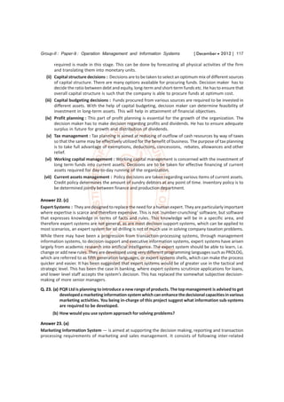 Group-II : Paper-9 : Operation Management and Information Systems                   [ December  2012 ] 117

          required is made in this stage. This can be done by forecasting all physical activities of the firm
          and translating them into monetary units.
   (ii)   Capital structure decisions : Decisions are to be taken to select an optimum mix of different sources
          of capital structure. There are many options available for procuring funds. Decision maker has to
          decide the ratio between debt and equity, long-term and short-term funds etc. He has to ensure that
          overall capital structure is such that the company is able to procure funds at optimum cost.
  (iii)   Capital budgeting decisions : Funds procured from various sources are required to be invested in
          different assets. With the help of capital budgeting, decision maker can determine feasibility of
          investment in long-term assets. This will help in attainment of financial objectives.
  (iv)    Profit planning : This part of profit planning is essential for the growth of the organization. The
          decision maker has to make decision regarding profits and dividends. He has to ensure adequate
          surplus in future for growth and distribution of dividends.
   (v)    Tax management : Tax planning is aimed at reducing of outflow of cash resources by way of taxes
          so that the same may be effectively utilized for the benefit of business. The purpose of tax planning
          is to take full advantage of exemptions, deductions, concessions, rebates, allowances and other
          relief.
  (vi)    Working capital management : Working capital management is concerned with the investment of
          long term funds into current assets. Decisions are to be taken for effective financing of current
          assets required for day-to-day running of the organization.
 (vii)    Current assets management : Policy decisions are taken regarding various items of current assets.
          Credit policy determines the amount of sundry debtors at any point of time. Inventory policy is to
          be determined jointly between finance and production department.

Answer 22. (c)
Expert Systems : They are designed to replace the need for a human expert. They are particularly important
where expertise is scarce and therefore expensive. This is not ‘number-crunching’ software, but software
that expresses knowledge in terms of facts and rules. This knowledge will be in a specific area, and
therefore expert systems are not general, as are most decision support systems, which can be applied to
most scenarios, an expert system for oil drilling is not of much use in solving company taxation problems.
While there may have been a progression from transaction-processing systems, through management
information systems, to decision-support and executive information systems, expert systems have arisen
largely from academic research into artificial intelligence. The expert system should be able to learn, i.e.
change or add new rules. They are developed using very different programming languages such as PROLOG,
which are referred to as fifth generation languages, or expert systems shells, which can make the process
quicker and easier. It has been suggested that expert systems would be of greater use in the tactical and
strategic level. This has been the case in banking, where expert systems scrutinize applications for loans,
and lower level staff accepts the system’s decision. This has replaced the somewhat subjective decision-
making of more senior managers.
Q. 23. (a) PQR Ltd is planning to introduce a new range of products. The top management is advised to get
           developed a marketing information system which can enhance the decisional capacities in various
           marketing activities. You being in-charge of this project suggest what information sub-systems
           are required to be developed.
          (b) How would you use system approach for solving problems?

Answer 23. (a)
Marketing Information System — is aimed at supporting the decision making, reporting and transaction
processing requirements of marketing and sales management. It consists of following inter-related
 