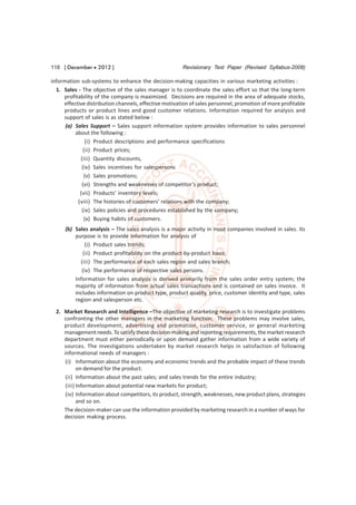 118 [ December  2012 ]                                Revisionary Test Paper (Revised Syllabus-2008)

information sub-systems to enhance the decision-making capacities in various marketing activities :
  1. Sales - The objective of the sales manager is to coordinate the sales effort so that the long-term
     profitability of the company is maximized. Decisions are required in the area of adequate stocks,
     effective distribution channels, effective motivation of sales personnel, promotion of more profitable
     products or product lines and good customer relations. Information required for analysis and
     support of sales is as stated below :
      (a) Sales Support – Sales support information system provides information to sales personnel
          about the following :
               (i) Product descriptions and performance specifications
             (ii) Product prices;
            (iii) Quantity discounts,
             (iv) Sales incentives for salespersons
              (v) Sales promotions;
             (vi) Strengths and weaknesses of competitor’s product;
            (vii) Products’ inventory levels;
           (viii) The histories of customers’ relations with the company;
             (ix) Sales policies and procedures established by the company;
              (x) Buying habits of customers.
      (b) Sales analysis – The sales analysis is a major activity in most companies involved in sales. Its
          purpose is to provide information for analysis of
               (i) Product sales trends;
             (ii) Product profitability on the product-by-product basis;
            (iii) The performance of each sales region and sales branch;
             (iv) The performance of respective sales persons.
          Information for sales analysis is derived primarily from the sales order entry system; the
          majority of information from actual sales transactions and is contained on sales invoice. It
          includes information on product type, product quality, price, customer identity and type, sales
          region and salesperson etc.

  2. Market Research and Intelligence –The objective of marketing research is to investigate problems
     confronting the other managers in the marketing function. These problems may involve sales,
     product development, advertising and promotion, customer service, or general marketing
     management needs. To satisfy these decision-making and reporting requirements, the market research
     department must either periodically or upon demand gather information from a wide variety of
     sources. The investigations undertaken by market research helps in satisfaction of following
     informational needs of managers :
      (i) Information about the economy and economic trends and the probable impact of these trends
            on demand for the product.
      (ii) Information about the past sales; and sales trends for the entire industry;
      (iii) Information about potential new markets for product;
      (iv) Information about competitors, its product, strength, weaknesses, new product plans, strategies
            and so on.
     The decision-maker can use the information provided by marketing research in a number of ways for
     decision making process.
 