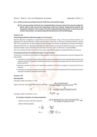 Group-II : Paper-8 : Cost and Management Accounting                                [ December  2012 ] 11

Q. 5. (a) Discuss the accounting treatment of Idle time and overtime wages.
     (b) The cost accountant of Zed Ltd. has computed labour turnover rates for the quarter ended 31st
         March, 2012 as 10%, 5% and 3% respectively under Flux method, ‘Replacement method’ and
         ‘Separation method’. If the number of workers replaced during that quarter is 30, find out the
         number of (i) workers recruited and joined and (ii) workers left and discharged.

Answer 5. (a)
Accounting treatment of idle time wages in cost accounts :
Normal idle time is treated as a part of the cost of production. Thus, in the case of direct workers, an
allowance for normal idle time is built into the labour cost rates. In the case of indirect workers, normal
idle time is spread over all the products or jobs through the process of absorption of factory overheads.
Abnormal idle time: It is defined as the idle time which arises on account of abnormal causes; e.g. strikes;
lockouts; floods; major breakdown of machinery; fire etc. Such an idle time is uncontrollable.
The cost of abnormal idle time due to any reason should be charged to Costing Profit & Loss Account.
Accounting treatment of overtime premium in cost accounts :
If overtime is resorted to at the desire of the customer, then the overtime premium may be charged to the
job directly.
    • If overtime is required to cope with general production programme or for meeting urgent orders, the
      overtime premium should be treated as overhead cost of particular department or cost center which
      works overtime.
    • Overtime worked on account of abnormal conditions should be charged to costing Profit & Loss
      Account.
    • If overtime is worked in a department due to the fault of another department the overtime premium
      should be charged to the latter department.

Answer 5. (b)
Working Note :
Average number of workers on roll:
                                                        No. of replacements
Labour turnover rate (under Replacement method) = Average number of wor ker s on roll  100

                                                       5                30
                         Or                         = 10 = Average number of workers on roll

                                                        30  100
Average number of workers on roll                   =       5    = 600

   (i) Number of workers recruited and joined :
                                                        No. of separations (S)  No. of accessions (A)
       Labour turnover rate (Flux method)           =                                                   100
                                                                Av. number of workers on roll
       (Refer to Working Note)
                                            10          18  A
                                      Or            =
                                           100           600
                                                       6000    
                                      Or A          =  100 – 18 = 42
                                                               
 