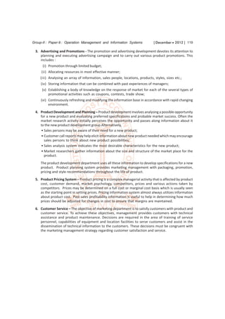 Group-II : Paper-9 : Operation Management and Information Systems               [ December  2012 ] 119

 3. Advertising and Promotions - The promotion and advertising development devotes its attention to
    planning and executing advertising campaign and to carry out various product promotions. This
    includes :
      (i) Promotion through limited budget;
     (ii) Allocating resources in most effective manner;
    (iii) Analysing an array of information, sales people, locations, products, styles, sizes etc.;
     (iv) Storing information that can be combined with past experiences of managers;
     (v) Establishing a body of knowledge on the response of market for each of the several types of
         promotional activities such as coupons, contests, trade show;
     (vi) Continuously refreshing and modifying the information base in accordance with rapid changing
          environment.
 4. Product Development and Planning – Product development involves analysing a possible opportunity
    for a new product and evaluating preferred specifications and probable market success. Often the
    market research activity initially perceives the opportunity and passes along information about it
    to the new product development group.Alternatively,
    • Sales persons may be aware of their need for a new product;
    • Customer call reports may help elicit information about new product needed which may encourage
      sales persons to think about new product possibilities;
    • Sales analysis system indicates the most desirable characteristics for the new product;
    • Market researchers gather information about the size and structure of the market place for the
      product.
     The product development department uses all these information to develop specifications for a new
     product. Product planning system provides marketing management with packaging, promotion,
     pricing and style recommendations throughout the life of product.
 5. Product Pricing System – Product pricing is a complex managerial activity that is affected by product
    cost, customer demand, market psychology, competitors, prices and various actions taken by
    competitors. Prices may be determined on a full cost or marginal cost basis which is usually seen
    as the starting point in setting prices. Pricing information system almost always utilizes information
    about product cost. Past sales profitability information is useful to help in determining how much
    prices should be adjusted for changes in cost to ensure that margins are maintained.

 6. Customer Service – The objective of marketing department is to satisfy customers with product and
    customer service. To achieve these objectives, management provides customers with technical
    assistance and product maintenance. Decisions are required in the area of training of service
    personnel, capabilities of equipment and location facilities to serve customers and assist in the
    dissemination of technical information to the customers. These decisions must be congruent with
    the marketing management strategy regarding customer satisfaction and service.
 