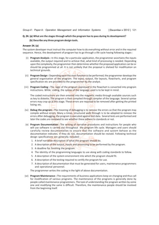 Group-II : Paper-9 : Operation Management and Information Systems              [ December  2012 ] 121

Q. 24. (a) What are the stages through which the program has to pass during its development?
      (b) Describe any three program design tools.
Answer 24. (a)
The system developer must instruct the computer how to do everything without error and in the required
sequence. Hence, the development of program has to go through a life cycle having following stages :
  (i) Program Analysis : In this stage, for a particular application, the programmer ascertains the inputs
      available, the output required and to achieve that, what kind of processing is needed. Depending
      upon the complexity, the programmer then determines whether the proposed application can be or
      should be programmed at all. It is not unlikely that the proposal is shelved for modification on
      technical grounds.
  (ii) Program Design : Depending upon the main function to be performed, the programmer develops the
       general organisation of the program. The input, output, file layouts, flowcharts, and program
       specification etc are provided to the programmer by the analyst.

 (iii) Program Coding : The logic of the program expressed in the flowchart is converted into program
       instructions. While coding, the syntax of the language used is to be kept in mind.

      The coded instructions are then entered into the magnetic media through available sources such
      as key to diskette. The program is then compiled through compiler of the language. Several syntax
      errors may crop up at this stage. These errors are required to be removed after getting the printed
      listing etc.
 (iv) Debug the program : The meaning of debugging is to remove the errors so that the program may
      compile without errors. Many a times, structured walk through is to be adopted to remove the
      errors.After debugging, the program is executed against test data. Several tests are performed and
      later the codes are reviewed to see whether these adhere to standards or not.
  (v) Program Documentation : The writing of narrative procedures and instructions for people who
      will use software is carried out throughout the program life cycle. Managers and users should
      carefully review documentation to ensure that the software and system behave as the
      documentation indicates. If they do not, documentation should be revised. Following technical
      design specifications are generally included :
       1. A brief narrative description of what the program should do.
       2. A description of the output, inputs and processing to be performed by the program.
       3. A deadline for finishing the program.
       4. The identity of the programming languages to use along with coding standards to follow.
       5. A description of the system environment into which the program should fit.
       6. A description of the testing required to certify the program for use.
       7. A description of documentation that must be generated for users, maintenance programmers
           and operational personnel.
      The programmer writes the coding in the light of above documentation.
 (vi) Program Maintenance : The requirements of business applications keep on changing and thus call
      for modification of various programs. The maintenance of the programs is generally done by
      people called maintenance programmers. The task of understanding the program written by some
      one and modifying the same is difficult. Therefore, the maintenance people should be involved
      from the beginning itself.
 