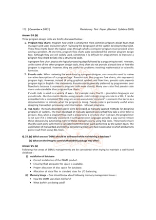 122 [ December  2012 ]                               Revisionary Test Paper (Revised Syllabus-2008)

Answer 24. (b)
Three program design tools are briefly discussed below :
  1. Program flow chart : Program flow chart is among the most common program design tools that
     managers and users encounter when reviewing the design work of the system development project.
     These flow charts depict the logical steps through which a computer program must proceed when
     solving a problem. At one time, program flow charts were considered the premier program design
     tool. Although they are still widely used, sometimes it is difficult for programmers to translate a
     program flow chart directly into a structured code.
     A program flow chart depicts the logical processing steps followed by a program quite well. However,
     unlike some of the other program design tools, they often do not provide a broad view of how the
     program is organised. However, they are useful for problems involving mathematical or scientific
     formulae.
  2. Pseudo code : When reviewing the work done by a program designer, users may also need to review
     narrative descriptions of a program logic. Pseudo code, like program flow charts, also represents
     program logic. However, instead of using graphical symbols and flow lines, pseudo code presents
     program logic in English - like statements. Pseudo code is generally preferred by programmers over
     flowcharts because it represents program code more closely. Many users also find pseudo code
     more understandable than program flow charts.
     Pseudo code is used in a variety of ways. For example many fourth - generation languages use
     pseudocode - like statements. Besides using pseudo code to design program code in a 3GL, it can be
     embedded into a completed 3GL program as non-executable ‘comment’ statements that serve as a
     documentation to indicate what the program is doing. Pseudo code is particularly useful when
     designing transaction processing and information- retrieval programs.
  3. 4GL Tools : The tools described above were developed as manually applied methods for designing
     programs or systems. The main drawback of manually applied tools is that they take a lot of time to
     prepare. Also, when a program flow chart is prepared or a structure chart is drawn, the programmer
     is not sure if it is internally consistent. Fourth-generation languages provide a way out to remove
     these obstacles by automating many of these manual tasks by using 4GL tools. These tools ensure
     that the work done with them is consistent with the other work performed by the system team. The
     automation of manual task and internal consistency checks are two reasons due to which productivity
     gains result from using 4GL tools.

Q. 25. (a) Which areas of DBMS should be addressed while maintaining a database?
      (b) What are the integrity controls that DBMS package may offer?
Answer 25. (a)
Following five areas of DBMS managements are be considered when trying to maintain a well-tuned
database :
    (i) Installation of database
        • Correct installation of the DBMS product.
        • Ensuring that adequate file space is available.
        • Proper allocation of disc space for database.
        • Allocation of data files in standard sizes for I/O balancing.
   (ii) Memory Usage – One should know about following memory management issues :
        • How the DBMS uses main memory?
        • What buffers are being used?
 