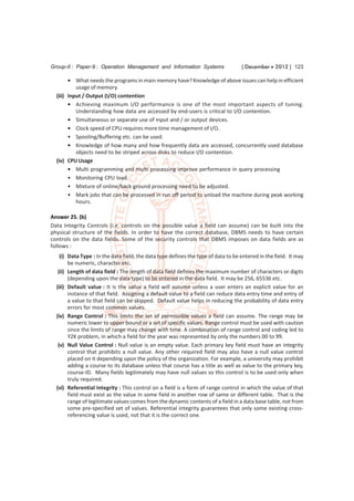 Group-II : Paper-9 : Operation Management and Information Systems                   [ December  2012 ] 123

        • What needs the programs in main memory have? Knowledge of above issues can help in efficient
           usage of memory.
  (iii) Input / Output (I/O) contention
        • Achieving maximum I/O performance is one of the most important aspects of tuning.
           Understanding how data are accessed by end-users is critical to I/O contention.
        • Simultaneous or separate use of input and / or output devices.
        • Clock speed of CPU requires more time management of I/O.
        • Spooling/Buffering etc. can be used.
        • Knowledge of how many and how frequently data are accessed, concurrently used database
           objects need to be striped across disks to reduce I/O contention.
  (iv) CPU Usage
        • Multi programming and multi processing improve performance in query processing
        • Monitoring CPU load.
        • Mixture of online/back ground processing need to be adjusted.
        • Mark jobs that can be processed in run off period to unload the machine during peak working
           hours.

Answer 25. (b)
Data Integrity Controls (i.e. controls on the possible value a field can assume) can be built into the
physical structure of the fields. In order to have the correct database, DBMS needs to have certain
controls on the data fields. Some of the security controls that DBMS imposes on data fields are as
follows :
    (i) Data Type : In the data field, the data type defines the type of data to be entered in the field. It may
        be numeric, character etc.
   (ii) Length of data field : The length of data field defines the maximum number of characters or digits
        (depending upon the data type) to be entered in the data field. It may be 256, 65536 etc.
  (iii) Default value : It is the value a field will assume unless a user enters an explicit value for an
        instance of that field. Assigning a default value to a field can reduce data entry time and entry of
        a value to that field can be skipped. Default value helps in reducing the probability of data entry
        errors for most common values.
  (iv) Range Control : This limits the set of permissible values a field can assume. The range may be
        numeric lower to upper bound or a set of specific values. Range control must be used with caution
        since the limits of range may change with time. A combination of range control and coding led to
        Y2K problem, in which a field for the year was represented by only the numbers 00 to 99.
   (v) Null Value Control : Null value is an empty value. Each primary key field must have an integrity
        control that prohibits a null value. Any other required field may also have a null value control
        placed on it depending upon the policy of the organization. For example, a university may prohibit
        adding a course to its database unless that course has a title as well as value to the primary key,
        course-ID. Many fields legitimately may have null values so this control is to be used only when
        truly required.
  (vi) Referential Integrity : This control on a field is a form of range control in which the value of that
        field must exist as the value in some field in another row of same or different table. That is the
        range of legitimate values comes from the dynamic contents of a field in a data base table, not from
        some pre-specified set of values. Referential integrity guarantees that only some existing cross-
        referencing value is used, not that it is the correct one.
 