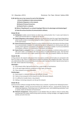124 [ December  2012 ]                                 Revisionary Test Paper (Revised Syllabus-2008)

Q. 26. (a) Give one or two reasons for each of the following :
             (i) Use of multiplexer in data communication.
            (ii) Need of Repeaters in the network.
           (iii) Need of Protocol Converters.
           (iv) Need of hub in a network.
      (b) What is ‘Ring Network’ as a network topology? What are its advantages and disadvantages?
      (c) State the various functions of communications software.
Answer 26. (a)
    (i) Multiplexer enables several devices to share one communication line. It scans each device to
        collect and transmit data on a single line to the CPU.
   (ii) Need of Repeaters in the network – Repeaters are devices that solve the snag of signal degradation
        which results as data is transmitted along the cables. It boosts the signal before passing it through
        to the next location.
  (iii) Need of Protocol Converters: Protocols are the standard set of rules which govern the flow of data
        on a communication network. To enable diverse system components to communicate with one
        another and to operate as functional unit, protocol conversion is needed. It can be accomplished
        via hardware, software, or a combination of hardware and software.
  (iv) Need of hub in a network: A hub is a hardware device that provides a common wiring point in a
        LAN. Each node is connected to the hub by means of simple twisted pair wires. The hub then
        provides a connection over a higher speed link to other LANs, the company’s WAN or the Internet.
Answer 26. (b)
In Ring network, the network cable passes from one node to another until all nodes are connected in the
form of a loop or ring. There is a direct point-to-point link between two neighbouring nodes. These links
are unidirectional which ensures that transmission by a node traverses the whole ring and comes back to
the node, which made the transmission.
Advantages :
   (1) Ring network offers high performance for a small number of workstations.
   (2) It can span longer distances compared to other types of networks.
   (3) These networks are easily extendable.
Disadvantages :
   (1) Ring network is relatively expensive and difficult to install.
   (2) Failure of one computer on the network can affect the whole network.
   (3) It is difficult to trouble shoot a ring network.
   (4) Adding or removing computers can disrupt the network.
Answer 26. (c)
Communications software manages the flow of data across a network. It performs the following functions :
  (A) Access control : Linking and disconnecting the different devices, automatically dialing and
      answering telephones; restricting access to authorized users; and establishing parameters such
      as speed, mode and direction of transmission.
  (B) Network management : Polling devices to see whether they are ready to send or receive data;
      queuing input and output; determining system priorities; routing messages, and logging network
      activity, use and errors etc.
 