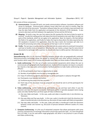 Group-II : Paper-9 : Operation Management and Information Systems                     [ December  2012 ] 127

EDI consists of three components :
    (i) Communication - To make EDI work, one needs communication software, translation software and
        access to standards. Communication software moves data from one point to another, flags the
        start and end of the document. Translation software helps the user to build a map and shows him
        how the data fields from his application corresponds to the elements of EDI standards. It also
        converts data back and forth between the application format and the EDI format.
   (ii) Mapping - To build a map, the user first selects the EDI standard for the kind of data he wants to
        transmit. Usually the trading partner tells about the kind of standards to be used. Next, he edits out
        parts of the standards, which do not apply, to his application. Next, he imports a file that defines
        the fields in his application, and finally he makes the map to show where the data required by the
        EDI standards is located in his application. Once the map is built, the translator will refer to it
        during EDI processing every time a transaction of that type is sent or received.
  (iii) Profile - The last step is to write a partner profile that tells the system where to send each transaction
        and how to handle errors or exceptions. Whereas the user needs a unique map for every kind of
        documents he exchanges with a partner, he should only have to define partner information once.

Answer 28. (b)
Teleconferencing refers to the electronic meeting between people who are geographically scattered.
Telecommunication technology allows the people to interact with each other without traveling to the
same location which saves a lot of money and valuable time.There are three modes of teleconferencing :
  1. Audio conferencing : It is the use of audio communication equipments which allows the user to
     communicate with geographically dispersed persons. Audio conferencing does not require a computer
     but requires a two way audio communication facility.Guidelines to make Audio conferencing more
     efficient :
       (i) All the participants must have an opportunity to speak.
      (ii) Number of participants must be kept to manageable size.
     (iii) Copy of conferencing agenda must be sent to all the participants in advance through FAX.
     (iv) Participants must identify themselves.
      (v) Conferencing discussion must be recorded.
     (vi) Hard copy of the discussion must be prepared and should be sent to all the participants for
           approval.
  2. Video conferencing: In this conferencing, participants can see and hear each other. It uses the
     television and does not require a computer. Participants gather in specially equipped rooms having
     audio and video facility.There are three types of Video Conferencing :
       (i) One way Video and Audio : In this case, audio and video is traveled only in one direction e.g.
           Television.
      (ii) One way Video and Two way Audio : In this case, audio is transferred in both the directions but
           video is transferred only in one direction e.g. discussion of news reader with field correspondent.
     (iii) Two way video and Audio : In this case, audio and video is transferred in both the directions
           between sender and receiver e.g. discussion of persons between different studios of a news
           channel.
  3. Computer Conferencing : It is the use of networked computer that allows participants with some
     common characteristics to exchange information concerning a particular topic. It is more disciplined
     form of E-Mail. It can be used within single geographic site which is not practical in case of Audio
     and Video conferencing.
 