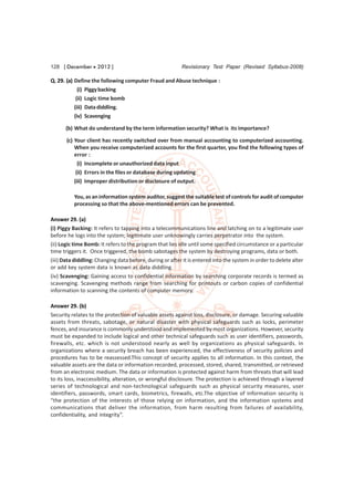 128 [ December  2012 ]                                   Revisionary Test Paper (Revised Syllabus-2008)

Q. 29. (a) Define the following computer Fraud and Abuse technique :
             (i) Piggy backing
            (ii) Logic time bomb
           (iii) Data diddling.
           (iv) Scavenging

      (b) What do understand by the term information security? What is its importance?

       (c) Your client has recently switched over from manual accounting to computerized accounting.
           When you receive computerized accounts for the first quarter, you find the following types of
           error :
             (i) Incomplete or unauthorized data input
            (ii) Errors in the files or database during updating
           (iii) Improper distribution or disclosure of output.

          You, as an information system auditor, suggest the suitable test of controls for audit of computer
          processing so that the above-mentioned errors can be prevented.

Answer 29. (a)
(i) Piggy Backing: It refers to tapping into a telecommunications line and latching on to a legitimate user
before he logs into the system; legitimate user unknowingly carries perpetrator into the system.
(ii) Logic time Bomb: It refers to the program that lies idle until some specified circumstance or a particular
time triggers it. Once triggered, the bomb sabotages the system by destroying programs, data or both.
(iii) Data diddling: Changing data before, during or after it is entered into the system in order to delete alter
or add key system data is known as data diddling.
(iv) Scavenging: Gaining access to confidential information by searching corporate records is termed as
scavenging. Scavenging methods range from searching for printouts or carbon copies of confidential
information to scanning the contents of computer memory.

Answer 29. (b)
Security relates to the protection of valuable assets against loss, disclosure, or damage. Securing valuable
assets from threats, sabotage, or natural disaster with physical safeguards such as locks, perimeter
fences, and insurance is commonly understood and implemented by most organizations. However, security
must be expanded to include logical and other technical safeguards such as user identifiers, passwords,
firewalls, etc. which is not understood nearly as well by organizations as physical safeguards. In
organizations where a security breach has been experienced, the effectiveness of security policies and
procedures has to be reassessed.This concept of security applies to all information. In this context, the
valuable assets are the data or information recorded, processed, stored, shared, transmitted, or retrieved
from an electronic medium. The data or information is protected against harm from threats that will lead
to its loss, inaccessibility, alteration, or wrongful disclosure. The protection is achieved through a layered
series of technological and non-technological safeguards such as physical security measures, user
identifiers, passwords, smart cards, biometrics, firewalls, etc.The objective of information security is
“the protection of the interests of those relying on information, and the information systems and
communications that deliver the information, from harm resulting from failures of availability,
confidentiality, and integrity”.
 