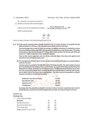 12 [ December  2012 ]                                 Revisionary Test Paper (Revised Syllabus-2008)

       No. of workers recruited and joined 42.
  (ii) Number of workers left and discharged :
                                                      No. of separation s (S)
      Labour turnover rate (Separation method) = Av. number of wor ker s on roll  100
      (Refer to working note)
                                              3     S
                                                 =
                                            100 600
                                            Or S = 18
Hence, number of workers left and discharged comes to 18.

Q. 6. (a) A job can be executed either through workman A or B. A takes 32 hours to complete the job
          while B finishes it in 30 hours. The standard time to finish the job is 40 hours.
          The hourly wage rate is same for both the workers. In addition workman A is entitled to receive
          bonus according to Halsey plan (50%) sharing while B is paid bonus as per Rowan plan. The works
          overheads are absorbed on the job at ` 7.50 per labour hour worked. The factory cost of the job
          comes to ` 2,600 irrespective of the workman engaged.
          Find out the hourly wage rate and cost of raw materials input. Also show cost against each
          element of cost included in factory cost.
     (b) The management of SS Ltd. wants to have an idea of the profit lost/foregone as a result of labour
         turnover last year.
         Last year sales accounted to ` 66,000,000 and the P/V Ratio was 20%. The total number of actual
         hours worked by the direct labour force was 3.45 lakhs. As a result of the delays by the Personnel
         Department in filling vacancies due to labour turnover, 75,000 potential productive hours were
         lost. The actual direct labour hours included 30,000 hours attributable to training new recruits,
         out of which half of the hours were unproductive. The costs incurred consequent on labour
         turnover revealed on analysis the following :
                                                                      `
               Settlement cost due to leaving                      27,420
               Recruitment costs                                   18,725
               Selection costs                                     12,750
               Training costs                                      16,105
         Assuming that the potential production lost due to labour turnover could have been sold at
         prevailing prices, ascertain the profit foregone/lost last year on account of labour turnover.

Answer 6. (a)
Working notes :
 1. Time saved and wages :
    Workmen                                            A          B
    Standard time (hrs.)                              40         40
    Actual time taken (hrs.)                          32         30
    Time saved (hrs.)                                 08         10
    Wages paid @ ` x per hr. (`)                      32x        30x
 