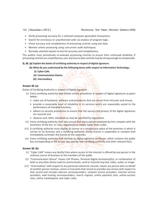 130 [ December  2012 ]                                  Revisionary Test Paper (Revised Syllabus-2008)

  • Verify processing accuracy for a selected computer generated transactions.
  • Search for erroneous or unauthorized code via analysis of program logic.
  • Check accuracy and completeness of processing controls using test data.
  • Monitor online processing using concurrent audit techniques.
  • Recreate selected reports to test for accuracy and completeness.
The auditor must periodically re-evaluate processing controls to ensure their continued reliability. If
processing controls are unsatisfactory, user and source data controls may be strong enough to compensate.
Q. 30. (a) Explain the duties of certifying authority in respect of digital signature.
      (b) What do you understand by the following terms with respect to Information Technology :
            (i) Cyber Café.
           (ii) Communication Device.
          (iii) Intermediary

Answer 30. (a)
Duties of Certifying Authority in respect of Digital Signature :
    (i) Every certifying authority shall follow certain procedures in respect of digital signatures as given
        below :
        • make use of hardware, software and procedures that are secure from intrusion and misuse,
        • provide a reasonable level of reliability in its services which are reasonably suited to the
           performance of intended functions,
        • adhere to security procedures to ensure that the secrecy and privacy of the digital signatures
           are assured and
        • observe such other standards as may be specified by regulations.
  (ii) Every certifying authority shall also ensure that every person employed by him complies with the
        provisions of the Act, or rules, regulations or orders made there under.
 (iii) A certifying authority must display its license at a conspicuous place of the premises in which it
        carries on its business and a certifying authority whose license is suspended or revoked shall
        immediately surrender the license to the controller.
  (iv) Every certifying authority shall disclose its digital signature certificate, which contains the public
        key corresponding to the private key used by that certifying authority and other relevant facts.

Answer 30. (b)
   (i) “Cyber Café” means any facility from where access to the internet is offered by any person in the
       ordinary course of business to the members of the public.
  (ii) “Communication Device” means Cell Phones, Personal Digital Assistance(Sic), or combination of
       both or any other device used to communicate, send or transmit any text, video, audio, or image.
 (iii) “Intermediary” with respect to any particular electronic records, means any person who on behalf
       of another person receives, stores or transmits that record or provides any service with respect to
       that record and includes telecom serviceproviders, network service providers, internet service
       providers, web hosting serviceproviders, search engines, online payment sites, online-auction
       sites, online marketplaces and cyber cafes.
 
