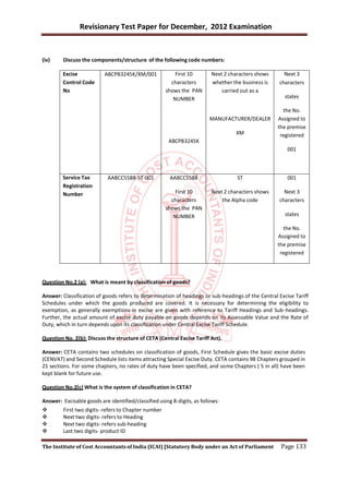Revisionary Test Paper for December, 2012 Examination


(iv)     Discuss the components/structure of the following code numbers:

         Excise            ABCPB3245K/XM/001              First 10       Next 2 characters shows     Next 3
         Control Code                                   characters       whether the business is   characters
         No                                           shows the PAN          carried out as a
                                                         NUMBER                                       states

                                                                                                     the No.
                                                                        MANUFACTURER/DEALER        Assigned to
                                                                                                   the premise
                                                                                  XM                registered
                                                       ABCPB3245K
                                                                                                       001



         Service Tax        AABCC5588-ST-001           AABCC5588                   ST                  001
         Registration
         Number                                           First 10       Next 2 characters shows     Next 3
                                                        characters           the Alpha code        characters
                                                      shows the PAN
                                                         NUMBER                                       states

                                                                                                     the No.
                                                                                                   Assigned to
                                                                                                   the premise
                                                                                                    registered




Question No.2 (a): What is meant by classification of goods?

Answer: Classification of goods refers to determination of headings or sub-headings of the Central Excise Tariff
Schedules under which the goods produced are covered. It is necessary for determining the eligibility to
exemption, as generally exemptions in excise are given with reference to Tariff Headings and Sub -headings.
Further, the actual amount of excise duty payable on goods depends on its Assessable Value and the Rate of
Duty, which in turn depends upon its classification under Central Excise Tariff Schedule.

Question No. 2(b): Discuss the structure of CETA (Central Excise Tariff Act).

Answer: CETA contains two schedules on classification of goods, First Schedule gives the basic excise duties
(CENVAT) and Second Schedule lists items attracting Special Excise Duty. CETA contains 98 Chapters grouped in
21 sections. For some chapters, no rates of duty have been specified, and some Chapters ( 5 in all) have been
kept blank for future use.

Question No.2(c) What is the system of classification in CETA?

Answer: Excisable goods are identified/classified using 8-digits, as follows:
        First two digits- refers to Chapter number
        Next two digits- refers to Heading
        Next two digits- refers sub-heading
        Last two digits- product ID

The Institute of Cost Accountants of India (ICAI) [Statutory Body under an Act of Parliament        Page 133
 