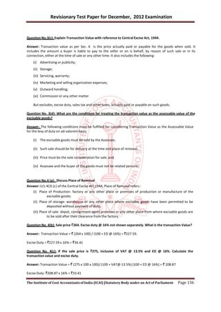 Revisionary Test Paper for December, 2012 Examination


Question No.3(c): Explain Transaction Value with reference to Central Excise Act, 1944.

Answer: Transaction value as per Sec. 4 is the price actually paid or payable for the goods when sold. It
includes the amount a buyer is liable to pay to the seller or on is behalf, by reason of such sale or in its
connection, either at the time of sale or any other time. It also includes the following:
    (i) Advertising or publicity;
    (ii) Storage;
    (iii) Servicing, warranty;
    (iv) Marketing and selling organization expenses;
    (v) Outward handling;
    (vi) Commission or any other matter

    But excludes, excise duty, sales tax and other taxes, actually paid or payable on such goods.

Question No. 3(d): What are the conditions for treating the transaction value as the assessable value of the
excisable goods?

Answer: The following conditions must be fulfilled for considering Transaction Value as the Assessable Value
for the levy of duty on ad-valorem basis:

    (i) The excisable goods must be sold by the Assessee;

    (ii) Such sale should be for delivery at the time and place of removal;

    (iii) Price must be the sole consideration for sale; and

    (iv) Assessee and the buyer of the goods must not be related persons.


Question No.4 (a): Discuss Place of Removal
Answer: U/s 4(3) (c) of the Central Excise Act,1944, Place of Removal refers :
    (i) Place of Production- factory or any other place or premises of production or manufacture of the
             excisable goods;
    (ii) Place of storage: warehouse or any other place where excisable goods have been permitted to be
              deposited without payment of duty;
    (iii) Place of sale- depot, consignment agent premises or any other place from where excisable goods are
               to be sold after their clearance from the factory.

Question No. 4(b): Sale price `264. Excise duty @ 16% not shown separately. What is the transaction Value?

Answer: Transaction Value = ` (264 x 100) / (100 + ED @ 16%) = `227.59.

Excise Duty = `227.59 x 16% = `36.41

Question No. 4(c): If the sale price is `275, inclusive of VAT @ 13.5% and ED @ 16%. Calculate the
transaction value and excise duty.

Answer: Transaction Value = ` (275 x 100 x 100)/ (100 + VAT@ 13.5%) (100 + ED @ 16%] = ` 208.87

Excise Duty: `208.87 x 16% = `33.41

The Institute of Cost Accountants of India (ICAI) [Statutory Body under an Act of Parliament        Page 136
 