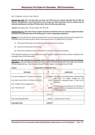 Revisionary Test Paper for December, 2012 Examination


VAT = ` (208.87 + 33.41) x 13.5% = `32.71

Question No. 4(d): The cum-duty price per piece was `150 and the assessee had paid duty @ 20% ad-
valorem. Subsequently, it was found that the rate of duty was 30% ad-valorem and the assessee had not
collected anything over and above `150 per piece. Determine the assessable value.

Answer: Assessable value = ` (150 x 100)/ 130 = `115.38

Question No.5 (a): “The value of price support incentives received from the raw materials supplier should be
included in the assessable value of the final product”. Is this an agreeable proposition?

Answer: The value of the price support incentives from the raw material supplier should not be included in the
assessable value of the final product [ Bisleri International Private Ltd (2005) 186 ELT 257(SC)] –

    (i) There was no flow back of any additional consideration from the buyers;

    (ii) The price uniformity was maintained;

    (iii) There was no evidence of any of the buyers or existence of any favoured buyers.

If the aforesaid conditions are not satisfied, the value of the price support incentives would be includible in the
assessable value of the final product.

Question No. 5(b): Calculate the assessable value for the purpose of levy of excise duty from the following
particulars: Cum-duty selling price inclusive of sales tax @ 4.2% (before discount) ` 2,73,186. Excise duty @
10% plus applicable cess. Trade discount allowed `3,000; Freight ( to be charged extra) ` 5,400.

Answer:                                 Computation of Assessable Value

                    Particulars                            `                          Justification

Cum-duty selling price ( inclusive of sales tax)         2,73,186    U/s 4(3)(d), Assessable Value excludes Duties
                                                                     and Taxes. As freight charges are not
Less: Sales Tax @ 4.2% ( 2,73,286 x 4.2/104.2)             11,011    included in assessable value, it shall not be
                                                                     deducted.
Less : Freight ( to be charged extra)                          Nil
                                                                     However, discount passed on to the buyer is
Less: Trade Discount                                      (3,000)    excluded from the Assessable Value [ Circular
                                                                     354/81.2000 TRU]

                                                         2,59,175

Less: Excise Duty @ 10.3%                                 24,202     = 2,59,275 x 10.3 / 110.3

Assessable Value                                         2,34,973




The Institute of Cost Accountants of India (ICAI) [Statutory Body under an Act of Parliament            Page 137
 
