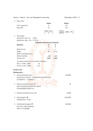 Group-II : Paper-8 : Cost and Management Accounting                           [ December  2012 ] 13

 2. Bonus Plan :
                                                   Halsey                     Rowan
     Time saved (hrs.)                               8                          10
     Bonus (`)                                      4x                         7.5x

                                                 8 hrs  ` x         10 hrs                
                                                
                                                      2      
                                                                      40 hrs  30hrs  `
                                                                      
                                                                                             x
                                                                                              
 3. Total wages :
    Workman A: 32x + 4x = ` 36x
    Workman B: 30x + 7,5x = ` 37.5x
                               Statement of factory cost of the job
    Workmen                                       A           B
                                                  `           `
    Material cost                                 y           y
    Wages                                        36x       37.5x
    (Refer to working note 3)
    Works overhead                                240        225
    Factory cost                                2,600      2,600
     The above relations can be written as follows :
     36x + y + 240 = 2,600         …. (i)
     37.5x+ y+ 225 = 2,600       ….. (ii)

Answer 6. (b)
Working notes :
 1. Actual productive hours                                                    3,30,000
    (Actual hours worked – Unproductive training hours)
    (3,45,000 hrs. – 15,000 hrs.)

 2. Sales per productive hour (`)                                                     20
    (Total Sales/Actual productive hours)
    (` 66,00,000/3,30,000 hrs.)

 3. Potential productive hours lost                                              75,000

 4. Sales foregone (`)                                                        15,00,000
    (75,000 hours × ` 20)

 5. Contribution foregone (`)                                                  3,00,000
    P/V ratio × Sales foregone)
    (20% × ` 15,00,000)
 
