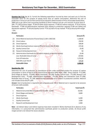 Revisionary Test Paper for December, 2012 Examination


Question No.7 (a): Raj & Co. furnish the following expenditure incurred by them and want you to find the
assessable value for the purpose of paying excise duty on captive consumption. Determine the cost of
production in terms of rule 8 of the Central Excise Valuation (Determination of Price of Excisable Goods) Rules,
2000 and as per CAS-4 (cost accounting standard) (i) Direct material cost per unit inclusive of excise duty at
20% - ` 1,320 (ii) Direct wages - ` 250 (iii) Other direct expenses - ` 100 (iv) Indirect materials - ` 75 (v) Factory
Overheads - ` 200 (vi) Administrative overhead (25% relating to production capacity) ` 100 (vii) Selling and
distribution expenses - ` 150 (viii) Quality Control - ` 25 (ix) Sale of scrap realized - ` 20 (x) Actual profit margin
- 15%.
Answer:
       Particulars                                                                                      Amount (`)
 (1)   Direct Material (exclusive of Excise Duty) [1,320 x 100/120]                                      1,100.00
 (2)   Direct Labour                                                                                       250.00
 (3)   Direct Expenses                                                                                     100.00
 (4)   Works Overhead [indirect material (`75) (+) Factory OHs (` 200)]                                    275.00
 (5)   Quality Control Cost                                                                                  25.00
 (6)   Research & Development Cost                                                                              Nil
 (7)   Administration Overheads (to the extent relates to production activity)                               25.00
       Less: Realizable Value of scrap                                                                     (20.00)
       Cost of Production                                                                                1,755.00
       Add 10% as per Rule 8                                                                               175.50
       Assessable Value                                                                                  1,930.50


Question No. 7(b)
Determine the cost of production on manufacture of the under-mentioned product for purpose of captive
consumption in terms of Rule 8 of the Central Excise Valuation (DPE) Rules, 2000 - Direct material - ` 11,600,
Direct Wages & Salaries - ` 8,400, Works Overheads - ` 6,200, Quality Control Costs - ` 3,500, Research and
Development Costs - ` 2,400, Administrative Overheads - ` 4,100, Selling and Distribution Costs ` 1,600,
Realisable Value of Scrap - ` 1,200. Administrative overheads are in relation to production activities. Material
cost includes Excise duty ` 1,054.
Answer: Cost of production is required to be computed as per CAS-4. Material cost is required to be exclusive
of Cenvat credit available.
       Particulars                                                                                    Total Cost (`)
 1     Material Consumed (Net of Excise duty) (11,600 – 1,054)                                            10,546
 2     Direct Wages and Salaries                                                                           8,400
 3     Direct Expenses                                                                                          -
 4     Works Overheads                                                                                     6,200
 5     Quality Control Cost                                                                                3,500
 6     Research and Development Cost                                                                       2,400

Note - (1) Indirect labour and indirect expenses have been included in Works Overhead (2) In absence of any
information, it is presumed that administrative overheads pertain to production activity. (3) Actual profit
margin earned is not relevant for excise valuation.




The Institute of Cost Accountants of India (ICAI) [Statutory Body under an Act of Parliament              Page 139
 
