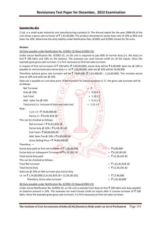 Revisionary Test Paper for December, 2012 Examination


Question No. 8(c)
Z Ltd. is a small-scale industrial unit manufacturing a product X. The Annual report for the year 2008-09 of the
unit shows a gross sale turnover of ` 1,91,40,000. The product attracted an excise duty rate of 10% as BED and
Sales Tax 10%. Determine the duty liability under Notification Nos. 8/2001 and 9/2001 meant for SSI units.


Answer:
(A) Duty payable under Notification No. 9/2001-CE (Now 9/2002-CE)
Under excise Notification No. 9/2001-CE, an SSI unit is required to pay 60% of normal duty (i.e. 6% duty) on
first ` 100 lakhs and 10% on the balance. The assessee can avail Cenvat credit on all the inputs. Since the
example gives gross sale turnover, it is first necessary to find net sales turnover.
In respect of first net turnover of ` 100 lakhs (` 1,00,00,000), excise duty will be ` 6,00,000. Sales tax @ 10% is
payable on net turnover plus excise duty i.e. on ` 1,06,00,000, sales tax @ 10% will be 10,60,000.
Therefore, balance gross sale turnover will be ` 74,80,000 [` 1,91,400,00 – 1,16,60,000]. This includes excise
duty at 10% and sales tax @ 10%.
Sales tax is payable on cum duty price. If Net turnover for excise purposes is ‘Z’, the gross sale turnover will be
as follows:
   Net Turnover                                                = Z
   Duty @ 10%                                                   = 0.10 × Z
   Sub-Total                                                    = 1.10 × Z
   Add : Sales Tax @ 10%                                        = 0.11 × Z
   Total price (i.e. inclusive of duty and sales tax)          = 1.21 × Z
Now :
          1.21 × Z = ` 74,80,000.00
          Hence, Z = ` 61,81,818.18
This can be checked as follows:
          Net turnover = ` 61,81,818.18
          Excise duty @ 10% = ` 6,18,181.82
          Sub-Total = ` 68,00,000.00
          Add: Sales Tax @ 10% = ` 6,80,000.00
          Gross Selling Price = ` 74,80,000.00
Therefore, —
Excise duty paid on first net turnover of ` 1,00,00,000                            = ` 6,00,000
Excise duty on subsequent Turnover of ` 6,18,181.18                                = ` 6,18,181.82
Total excise duty paid                                                             = ` 12,18,181.82
This can be checked as follows :
Total Net turnover                                                                 = ` 1,61,81,818.18
Total Excise Duty                                                                  = ` 12,18,181.82
Sales tax @ 10% on Net turnover plus Excise duty
i.e. on ` 1,74,00,000) [1,61,81,818.18 + 12,18,181.82]                             = ` 17,40,000
        Therefore, Gross sales turnover                                            = ` 1,91,40,000
(B) Duty payable under Notification No. 8/2001-CE (Now 8/2002-CE)
Under excise Notification No. 8/2001-CE, an SSI unit is exempt from duty on first ` 100 lakhs and duty payable
on balance amount is 10%. The assessee can avail Cenvat credit on inputs after it crosses turnover of ` 100
lakhs. Since the example gives gross sale turnover, it is first necessary to find net sales turnover.



The Institute of Cost Accountants of India (ICAI) [Statutory Body under an Act of Parliament            Page 141
 