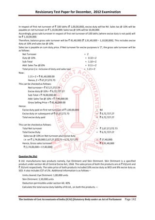 Revisionary Test Paper for December, 2012 Examination


In respect of first net turnover of ` 100 lakhs (` 1,00,00,000), excise duty will be Nil. Sales tax @ 10% will be
payable on net turnover on ` 1,10,00,000. Sales tax @ 10% will be 10,00,000.
Accordingly, gross sale turnover in respect of first net turnover of 100 lakhs (where excise duty is not paid) will
be ` 1,10,00,000.
Therefore, balance gross sale turnover will be ` 81,40,000 [` 1,91,40,000 – 1,10,00,000]. This includes excise
duty at 10% and sales tax @ 10%.
Sales tax is payable on cum duty price. If Net turnover for excise purposes is ‘Z’, the gross sale turnover will be
as follows:
    Net Turnover                                                = Z
    Duty @ 10%                                                    = 0.10 × Z
    Sub-Total                                                     = 1.10 × Z
    Add: Sales Tax @10%                                           = 0.11 × Z
    Total price (i.e. inclusive of duty and sales tax)          = 1.21 × Z
Now :
          1.21 × Z = ` 81,40,000.00
          Hence, Z = ` 67,27,272.73
This can be checked as follows:
          Net turnover = ` 67,27,272.73
          Excise duty @ 10% = ` 6,72,727.27
          Sub-Total = ` 74,00,000.00
          Add: Sales Tax @ 10% = ` 7,40,000.00
          Gross Selling Price = ` 81,40,000.00
Hence:
    Excise duty paid on first net turnover of ` 1,00,00,000                  = Nil
    Excise duty on subsequent of ` 67,27,272.73                              = ` 6,72,727.27
    Total excise duty paid                                                   = ` 6,72,727.27

This can be checked as follows:
   Total Net turnover                                                       = ` 1,67,27,272.73
   Total Excise Duty                                                        = ` 6,72,727.27
     Sales tax @ 10% on Net turnover plus Excise duty
     i.e. on ` 1,74,00,000 (1,67,27,272.73 + 6,72,727.27)                   = ` 17,40,000.
   Hence, Gross sales turnover                                              = ` 1,91,40,000
     ` [1,74,00,000 + 17,40,000]


Question No.9(a)
B Ltd. manufactures two products namely, Eye Ointment and Skin Ointment. Skin Ointment is a specified
product under section 4A of Central Excise Act, 1944. The sales prices of both the products are at ` 43/unit and
` 33/unit respectively. The sales price of both products included 10% excise duty as BED and 8% excise duty as
SED. It also includes CST of 2%. Additional information is as follows –
   Units cleared: Eye Ointment: 1,00,000 units
   Skin Ointment: 1,50,000 units
   Deduction permissible under section 4A: 40%
   Calculate the total excise duty liability of B Ltd., on both the products.—



The Institute of Cost Accountants of India (ICAI) [Statutory Body under an Act of Parliament            Page 142
 