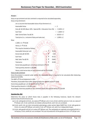 Revisionary Test Paper for December, 2012 Examination


Answer :
Duty on eye ointment and skin ointment is required to be calculated separately.
Duty on Eye Ointment :
       Let us assume that Assessable Value of Eye Ointment is Z.
       Assessable Value                                                    = Z
       Duty @ 18.54% [Basic 10% + Special 8% + Education Cess 3%] = 0.1854 × Z
       Sub-Total                                                              = 1.1854 × Z
       Add: Central Sales Tax @ 2%                                         = 0.0237 × Z
       Total price (i.e., inclusive of duty and sales tax)                 = 1.2091 × Z
Now:
       1.2091 × Z = ` 43.00
       Hence, Z = ` 35.56
       This may be checked as follows:
       Assessable Value per unit                             = `      35.56
       Excise duty @ 18.54%                                  = `       6.59
       Sub-Total                                             = `      42.15
       Add: Sales Tax @ 2%                                   = `      0.843
       Total price                                           = `      43.00
       Excise duty payable per unit of eye ointment is ` 6.59
       Total quantity cleared is 1,00,000.
      Hence, total excise duty on eye ointment will be ` 6,59,000.
Duty on skin ointment
Since the product is covered under section 4A, Assessable Value is required to be calculated after deducting
abatement @ 40%.
The MRP is ` 33 and abatement is 40%.
Therefore, Assessable Value (after allowing deduction @40%) will be ` 19.80
Excise duty payable per unit @ 18.54% will be ` 3.67.
Total quantity cleared is 1,50,000 units.
Accordingly, total duty payable on skin ointment (basic plus special) will be ` 5,50,638


Question No. 9(b)
Determine the value on which Excise duty is payable in the following instances. Quote the relevant
section/rules of Central Excise Law.
  (a) A. Ltd. sold goods to B Ltd., at a value of ` 100 per unit, In turn, B Ltd. sold the same to C Ltd. at a value of
      ` 110 per unit. A Ltd. and B Ltd. are related, whereas B Ltd. and C Ltd. are unrelated.
  (b) A Ltd. and B. Ltd. are inter-connected undertakings, under section 2(g) of MRTP Act. A Ltd. sells goods to
      B Ltd. at a value of ` 100 per unit and to C Ltd. at ` 110 per unit, who is an independent buyer.
  (c) A Ltd. sells goods to B Ltd. at a value of ` 100 per unit. The said goods are captively consumed by B Ltd. in
      its factory. A Ltd. and B Ltd. are unrelated. The cost of production of the goods to A Ltd. is ` 120 per unit.



The Institute of Cost Accountants of India (ICAI) [Statutory Body under an Act of Parliament                Page 143
 