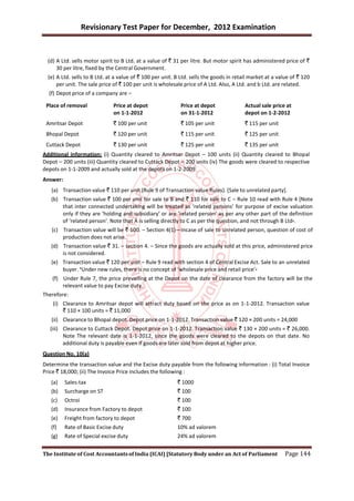 Revisionary Test Paper for December, 2012 Examination


  (d) A Ltd. sells motor spirit to B Ltd. at a value of ` 31 per litre. But motor spirit has administered price of `
      30 per litre, fixed by the Central Government.
  (e) A Ltd. sells to B Ltd. at a value of ` 100 per unit. B Ltd. sells the goods in retail market at a value of ` 120
      per unit. The sale price of ` 100 per unit is wholesale price of A Ltd. Also, A Ltd. and b Ltd. are related.
  (f) Depot price of a company are –

 Place of removal              Price at depot               Price at depot               Actual sale price at
                               on 1-1-2012                  on 31-1-2012                 depot on 1-2-2012
 Amritsar Depot                ` 100 per unit               ` 105 per unit               ` 115 per unit
 Bhopal Depot                  ` 120 per unit               ` 115 per unit               ` 125 per unit
 Cuttack Depot                 ` 130 per unit               ` 125 per unit               ` 135 per unit
Additional information: (i) Quantity cleared to Amritsar Depot – 100 units (ii) Quantity cleared to Bhopal
Depot – 200 units (iii) Quantity cleared to Cuttack Depot – 200 units (iv) The goods were cleared to respective
depots on 1-1-2009 and actually sold at the depots on 1-2-2009.
Answer:
   (a) Transaction value ` 110 per unit (Rule 9 of Transaction value Rules). [Sale to unrelated party].
   (b) Transaction value ` 100 per unit for sale to B and ` 110 for sale to C – Rule 10 read with Rule 4 [Note
       that inter connected undertaking will be treated as ‘related persons’ for purpose of excise valuation
       only if they are ‘holding and subsidiary’ or are ‘related person’ as per any other part of the definition
       of ‘related person’. Note that A is selling directly to C as per the question, and not through B Ltd+.
   (c) Transaction value will be ` 100. – Section 4(1)—Incase of sale to unrelated person, question of cost of
       production does not arise.
   (d) Transaction value ` 31. – section 4. – Since the goods are actually sold at this price, administered price
       is not considered.
   (e) Transaction value ` 120 per unit – Rule 9 read with section 4 of Central Excise Act. Sale to an unrelated
       buyer. *Under new rules, there is no concept of ‘wholesale price and retail price’+
    (f) Under Rule 7, the price prevailing at the Depot on the date of clearance from the factory will be the
        relevant value to pay Excise duty.
Therefore:
    (i) Clearance to Amritsar depot will attract duty based on the price as on 1-1-2012. Transaction value
        ` 110 × 100 units = ` 11,000
   (ii) Clearance to Bhopal depot. Depot price on 1-1-2012. Transaction value ` 120 × 200 units = 24,000
   (iii) Clearance to Cuttack Depot. Depot price on 1-1-2012. Transaction value ` 130 × 200 units = ` 26,000.
         Note The relevant date is 1-1-2012, since the goods were cleared to the depots on that date. No
         additional duty is payable even if goods are later sold from depot at higher price.
Question No. 10(a)
Determine the transaction value and the Excise duty payable from the following information : (i) Total Invoice
Price ` 18,000; (ii) The Invoice Price includes the following :
   (a)    Sales-tax                                        ` 1000
   (b)    Surcharge on ST                                  ` 100
   (c)    Octroi                                           ` 100
   (d)    Insurance from Factory to depot                  ` 100
   (e)    Freight from factory to depot                    ` 700
   (f)    Rate of Basic Excise duty                        10% ad valorem
   (g)    Rate of Special excise duty                      24% ad valorem


The Institute of Cost Accountants of India (ICAI) [Statutory Body under an Act of Parliament               Page 144
 