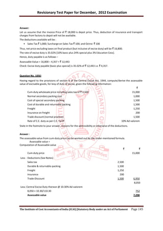 Revisionary Test Paper for December, 2012 Examination


Answer:
Let us assume that the Invoice Price of ` 18,000 is depot price. Thus, deduction of insurance and transport
charges from factory to depot will not be available.
The deductions available will be :
   • Sales Tax ` 1,000; Surcharge on Sales Tax ` 100; and Octroi ` 100
Thus, net price excluding taxes on final product (but inclusive of excise duty) will be ` 16,800.
The rate of excise duty is 35.02% [10% basic plus 24% special plus 3% Education Cess].
Hence, duty payable is as follows –
Assessable Value = 16,800 – 4,357 = ` 12,443
Check: Excise duty payable (basic plus special) is 35.02% of ` 12,443 i.e. ` 4,357.


Question No. 10(b)
Having regard to the provisions of section 4 of the Central Excise Act, 1944, compute/derive the assessable
value of excisable goods, for levy of duty of excise, given the following information:
                                                                                                      `
       Cum-duty wholesale price including sales tax of ` 2,500                                         15,000
       Normal secondary packing cost                                                                    1,000
       Cost of special secondary packing                                                                1,500
       Cost of durable and returnable packing                                                           1,500
       Freight                                                                                          1,250
       Insurance on freight                                                                              200
       Trade discount (normal practice)                                                                 1,500
       Rate of C.E. duty as per C.E. Tariff                                                    10% Ad-valorem
State in the footnote to your answer, reasons for the admissibility or otherwise of the deductions.


Answer :
The assessable value from cum-duty price can be worked out by the under-mentioned formula.
        Assessable value =
Computation of Assessable value
                                                                                        `                   `
       Cum-duty price                                                                                  15,000
Less : Deductions (See Notes)
       Sales tax                                                                            2,500
       Durable & returnable-packing                                                         1,500
       Freight                                                                              1,250
       Insurance                                                                              200
       Trade-Discount                                                                       1,500       6,950
                                                                                                        8,050
Less: Central Excise Duty thereon @ 10.30% Ad-valorem
       8,050 × 10.30/110.30                                                                              752
       Assessable value                                                                                 7,298




The Institute of Cost Accountants of India (ICAI) [Statutory Body under an Act of Parliament          Page 145
 