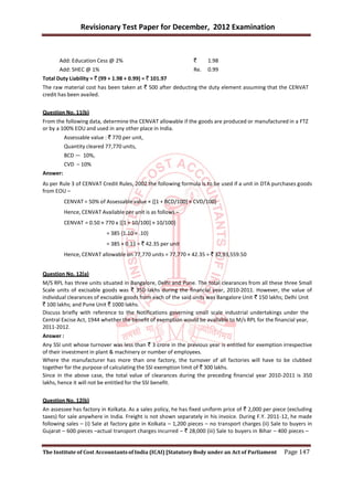 Revisionary Test Paper for December, 2012 Examination


       Add: Education Cess @ 2%                                `     1.98
       Add: SHEC @ 1%                                          Re.   0.99
Total Duty Liability = ` (99 + 1.98 + 0.99) = ` 101.97
The raw material cost has been taken at ` 500 after deducting the duty element assuming that the CENVAT
credit has been availed.


Question No. 11(b)
From the following data, determine the CENVAT allowable if the goods are produced or manufactured in a FTZ
or by a 100% EOU and used in any other place in India.
          Assessable value : ` 770 per unit,
          Quantity cleared 77,770 units,
          BCD — 10%,
          CVD – 10%
Answer:
As per Rule 3 of CENVAT Credit Rules, 2002 the following formula is to be used if a unit in DTA purchases goods
from EOU –
          CENVAT = 50% of Assessable value × {[1 + BCD/100] × CVD/100}
          Hence, CENVAT Available per unit is as follows –
          CENVAT = 0.50 × 770 x {[1 + 10/100] × 10/100}
                            = 385 {1.10 × .10}
                            = 385 × 0.11 = ` 42.35 per unit
          Hence, CENVAT allowable on 77,770 units = 77,770 × 42.35 = ` 32,93,559.50


Question No. 12(a)
M/S RPL has three units situated in Bangalore, Delhi and Pune. The total clearances from all these three Small
Scale units of excisable goods was ` 350 lakhs during the financial year, 2010-2011. However, the value of
individual clearances of excisable goods from each of the said units was Bangalore Unit ` 150 lakhs; Delhi Unit
` 100 lakhs; and Pune Unit ` 1000 lakhs.
Discuss briefly with reference to the Notifications governing small scale industrial undertakings under the
Central Excise Act, 1944 whether the benefit of exemption would be available to M/s RPL for the financial year,
2011-2012.
Answer :
Any SSI unit whose turnover was less than ` 3 crore in the previous year is entitled for exemption irrespective
of their investment in plant & machinery or number of employees.
Where the manufacturer has more than one factory, the turnover of all factories will have to be clubbed
together for the purpose of calculating the SSI exemption limit of ` 300 lakhs.
Since in the above case, the total value of clearances during the preceding financial year 2010-2011 is 350
lakhs, hence it will not be entitled for the SSI benefit.


Question No. 12(b)
An assessee has factory in Kolkata. As a sales policy, he has fixed uniform price of ` 2,000 per piece (excluding
taxes) for sale anywhere in India. Freight is not shown separately in his invoice. During F.Y. 2011-12, he made
following sales – (i) Sale at factory gate in Kolkata – 1,200 pieces – no transport charges (ii) Sale to buyers in
Gujarat – 600 pieces –actual transport charges incurred – ` 28,000 (iii) Sale to buyers in Bihar – 400 pieces –


The Institute of Cost Accountants of India (ICAI) [Statutory Body under an Act of Parliament          Page 147
 