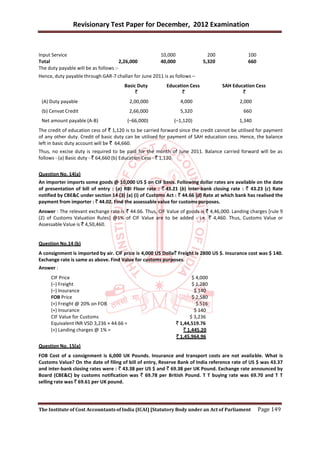 Revisionary Test Paper for December, 2012 Examination


Input Service                                           10,000                 200              100
Total                                  2,26,000         40,000               5,320              660
The duty payable will be as follows :-
Hence, duty payable through GAR-7 challan for June 2011 is as follows –
                                        Basic Duty        Education Cess             SAH Education Cess
                                             `                  `                            `
 (A) Duty payable                          2,00,000                4,000                    2,000
 (b) Cenvat Credit                         2,66,000                5,320                      660
 Net amount payable (A-B)                 (–66,000)           (–1,120)                      1,340
The credit of education cess of ` 1,120 is to be carried forward since the credit cannot be utilised for payment
of any other duty. Credit of basic duty can be utilised for payment of SAH education cess. Hence, the balance
left in basic duty account will be ` 64,660.
Thus, no excise duty is required to be paid for the month of June 2011. Balance carried forward will be as
follows - (a) Basic duty - ` 64,660 (b) Education Cess - ` 1,120.


Question No. 14(a)
An importer imports some goods @ 10,000 US $ on CIF basis. Following dollar rates are available on the date
of presentation of bill of entry : (a) RBI Floor rate : ` 43.21 (b) Inter-bank closing rate : ` 43.23 (c) Rate
notified by CBE&C under section 14 (3) (a) (i) of Customs Act : ` 44.66 (d) Rate at which bank has realised the
payment from importer : ` 44.02. Find the assessable value for customs purposes.
Answer : The relevant exchange rate is ` 44.66. Thus, CIF Value of goods is ` 4,46,000. Landing charges [rule 9
(2) of Customs Valuation Rules] @1% of CIF Value are to be added - i.e. ` 4,460. Thus, Customs Value or
Assessable Value is ` 4,50,460.


Question No.14 (b)
A consignment is imported by air. CIF price is 4,000 US Dolla` Freight is 2800 US $. Insurance cost was $ 140.
Exchange rate is same as above. Find Value for customs purposes.
Answer :
     CIF Price                                                           $ 4,000
     (–) Freight                                                         $ 1,280
     (–) Insurance                                                        $ 140
     FOB Price                                                           $ 2,580
     (+) Freight @ 20% on FOB                                              $ 516
     (+) Insurance                                                        $ 140
     CIF Value for Customs                                              $ 3,236
     Equivalent INR VSD 3,236 × 44.66 =                          ` 1,44,519.76
     (+) Landing charges @ 1% =                                      ` 1,445.20
                                                                 ` 1,45,964.96
Question No. 15(a)
FOB Cost of a consignment is 6,000 UK Pounds. Insurance and transport costs are not availa ble. What is
Customs Value? On the date of filing of bill of entry, Reserve Bank of India reference rate of US $ was 43.37
and inter-bank closing rates were : ` 43.38 per US $ and ` 69.38 per UK Pound. Exchange rate announced by
Board (CBE&C) by customs notification was ` 69.78 per British Pound. T T buying rate was 69.70 and T T
selling rate was ` 69.61 per UK pound.




The Institute of Cost Accountants of India (ICAI) [Statutory Body under an Act of Parliament          Page 149
 