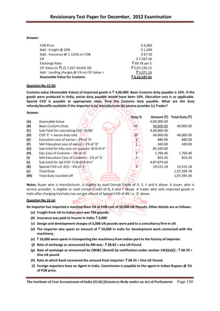 Revisionary Test Paper for December, 2012 Examination


Answer:

          FOB Price                                                       $ 6,000
          Add : Freight @ 20%                                             $ 1,200
          Add : Insurance @ 1.125% on FOB                                 $ 67.50
          CIF                                                          $ 7,267.50
          Exchange Rate                                             ` 69.78 per $
          CIF Value (in `) ($ 7,267.50×69.78)                       ` 5,07,126.15
          Add : Landing charges @ 1% on CIF Value =                    ` 5,071.26
          Assessable Value for Customs                              ` 5,12,197.41

Question No.15 (b)
Customs value (Assessable Value) of imported goods is ` 4,00,000. Basic Customs duty payable is 10%. If the
goods were produced in India, excise duty payable would have been 10%. Education cess is as applicable.
Special CVD is payable at appropriate rates. Find the Customs duty payable. What are the duty
refunds/benefits available if the importer is (a) manufacturer (b) service provider (c) Trader?
Answer:
                                                                    Duty %       Amount (`) Total Duty (`)
(A)     Assessable Value                                                         4,00,000.00
(B)     Basic Customs Duty                                            10           40,000.00    40,000.00
(C)     Sub-Total for calculating CVD ‘(A+B)’                                    4,40,000.00
(D)     CVD ‘C’ × excise duty rate                                    10           44,000.00    44,000.00
(E)     Education cess of excise – 2% of ‘D’                           2              880.00       880.00
(F)     SAH Education cess of excise – 1% of ‘D’                       1              440.00       440.00
(G)     Sub-total for Edu-cess on customs ‘B+D+E+F’                                85,320.00
(H)     Edu Cess of Customs – 2% of ‘G’                                2            1,706.40     1,706.40
(I)     SAH Education Cess of Customs – 1% of ‘G’                      1              853.20       853.20
(J)     Sub-total for Spl CVD ‘C+D+E+F+H+I’                                      4,87,879.60
(K)     Special CVD u/s 3(5) – 4% of ‘J’                               4           19,515.18    19,515.18
(L)     Total Duty                                                                            1,07,394.78
(M)     Total duty rounded off                                                                1,07,395.00

Notes: Buyer who is manufacturer, is eligible to avail Cenvat Credit of D, E, F and K above. A buyer, who is
service provider, is eligible to avail Cenvat Credit of D, E and F above. A trader who sells imported goods in
India after charging Vat/sales tax can get refund of Special CVD of 4% i.e. ‘K’ above.
Question No.16 (a)
An importer has imported a machine from UK at FOB cost of 10,000 UK Pounds. Other details are as follows:
  (a) Freight from UK to Indian port was 700 pounds.
  (b) Insurance was paid to insurer in India: ` 6,000
   (c) Design and development charges of 2,000 UK pounds were paid to a consultancy firm in UK
  (d) The importer also spent an amount of ` 50,000 in India for development work connected with the
      machinery.
  (e) ` 10,000 were spent in transporting the machinery from Indian port to the factory of importer.
   (f) Rate of exchange as announced by RBI was : ` 68.82 = one UK Pound
  (g) Rate of exchange as announced by CBE&C (Board) by notification under section 14(3)(a)(i) : ` 68.70 =
       One UK pound
  (h) Rate at which bank recovered the amount from importer: ` 68.35 = One UK Pound.
   (i) Foreign exporters have an Agent in India. Commission is payable to the agent in Indian Rupees @ 5%
       of FOB price.


The Institute of Cost Accountants of India (ICAI) [Statutory Body under an Act of Parliament      Page 150
 