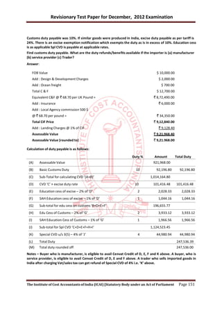 Revisionary Test Paper for December, 2012 Examination


Customs duty payable was 10%. If similar goods were produced in India, excise duty payable as per tariff is
24%. There is an excise exemption notification which exempts the duty as is in excess of 10%. Education cess
is as applicable Spl CVD is payable at applicable rates.
Find customs duty payable. What are the duty refunds/benefits available if the importer is (a) manufacturer
(b) service provider (c) Trader?
Answer:

   FOB Value                                                                        $ 10,000.00
   Add : Design & Development Charges                                                $ 2,000.00
   Add : Ocean freight                                                                 $ 700.00
   Total C & F                                                                      $ 12,700.00
   Equivalent C&F @ ` 68.70 per UK Pound =                                        ` 8,72,490.00
       Add : Insurance                                                               ` 6,000.00
   Add : Local Agency commission 500 $
       @ ` 68.70 per pound =                                                        ` 34,350.00
       Total CIF Price                                                            ` 9,12,840.00
   Add : Landing Charges @ 1% of CIF                                                 ` 9,128.40
   Assessable Value                                                               ` 9,21,968.40
   Assessable Value (rounded to)                                                  ` 9,21.968.00

Calculation of duty payable is as follows:

                                                                    Duty %         Amount         Total Duty
 (A)        Assessable Value                                                      921,968.00
 (B)        Basic Customs Duty                                         10           92,196.80       92,196.80
 (C)        Sub-Total for calculating CVD ‘(A+B)’                               1,014,164.80
 (D)        CVD ‘C’ × excise duty rate                                10          101,416.48      101,416.48
 (E)        Education cess of excise – 2% of ‘D’                        2            2,028.33         2,028.33
 (F)        SAH Education cess of excise – 1% of ‘D’                    1            1,044.16         1,044.16
 (G)        Sub-total for edu cess on customs ‘B+D+E+F’                           196,655.77
 (H)        Edu Cess of Customs – 2% of ‘G’                             2            3,933.12         3,933.12
 (I)        SAH Education Cess of Customs – 1% of ‘G’                   1            1,966.56         1,966.56
 (J)        Sub-total for Spl CVD ‘C+D+E+F+H+I’                                 1,124,523.45
 (K)        Special CVD u/s 3(5) – 4% of ‘J’                            4           44,980.94       44,980.94
 (L)        Total Duty                                                                            247,536.39
 (M)        Total duty rounded off                                                                247,536.00
Notes – Buyer who is manufacturer, is eligible to avail Cenvat Credit of D, E, F and K above. A buyer, who is
service provider, is eligible to avail Cenvat Credit of D, E and F above. A trader who sells imported goods in
India after charging Vat/sales tax can get refund of Special CVD of 4% i.e. ‘K’ above.




The Institute of Cost Accountants of India (ICAI) [Statutory Body under an Act of Parliament        Page 151
 