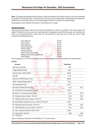 Revisionary Test Paper for December, 2012 Examination


Note: (1) Design and development work done in India and transport costs within India are not to be considered
for purposes of ‘Customs Value’. (2) Excise duty rate has to be considered after considering excise exemption
notification. (3) Assessable Value and Final duty payable should be rounded off to nearest Rupee.
Duty payable is same whether the importer is manufacturer or a trader.


Question No.16 (b):
Zing Yong of China exports Lithium Cell to India, the FOB price of which is one Dollar for 30 cells; however the
details of Fright & Insurance were not made available. Investigation reveals that the goods are imported into
India at an increased quantity. Similar cells are manufactured in India, the cost of sales per cell of which
indicates the following break-up :


             Direct Material                                         ` 2.00
             Direct Labour                                           ` 0.25
             Direct Expenses                                         ` 0.25
             Indirect Expenses                                       ` 0.50
             Indirect Labour                                         ` 0.25
             Indirect Expenses                                       ` 0.25
             Administrative Overheads                                ` 0.50
             Selling and distribution overheads                      ` 0.50
             Profit Margin                                           ` 0.50
The exchange rate 1 $ = ` 50. Is there any case to impose Safeguard Duty? If yes, what is the duty leviable?
Answer :
     Amount                                                                      Total Duty
 FOB US $ for 30 cells                                                                 1.00
 Freight @ 20% of FOB                                                                  0.20
 Insurance @ 1.125% of FOB                                                            0.011
 CIF USD                                                                                1.21
 Total CIF in ` @ ` 50 per 1 USD                                                      60.56
 ADD - Landing Charges @ 1%                                                             0.61
 (A) Assessable Value                                                                 61.17
 (B) Basic Customs Duty @ 10%                                                           6.12              6.12
 (C) Sub Total for calculating CVD (A+B)                                              67.28
 (D) CVD “C” × Excise Duty rate (10%)                                                   6.73              6.73
 (E) Education cess of excise - 2% of D                                                 0.13              0.13
 (F) SAH Education cess of excise - 1% of ‘D’                                           0.07              0.07
 (G) Sub-total for education cess on customs ‘B+D+E+F’                                13.05
 (H) Education cess of customs - 2% of ‘G’                                              0.26              0.26
 (I) SAH Education cess of customs - 1% of ‘G’                                          0.13              0.13
 (J) Sub - total for Spl CVD ‘C+D+E+F+H+I’                                            74.61
 (K) Special CVD - 4% of ‘J’                                                            2.98              2.98
 (L) Total Duty                                                                                         16.42
Hence, landed cost of 30 cells is ` 77.59 (` 61.17 + ` 16.42 as duty)

The Institute of Cost Accountants of India (ICAI) [Statutory Body under an Act of Parliament          Page 152
 