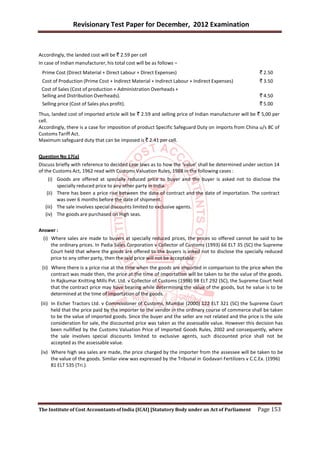 Revisionary Test Paper for December, 2012 Examination


Accordingly, the landed cost will be ` 2.59 per cell
In case of Indian manufacturer, his total cost will be as follows –
 Prime Cost (Direct Material + Direct Labour + Direct Expenses)                                        ` 2.50
 Cost of Production (Prime Cost + Indirect Material + Indirect Labour + Indirect Expenses)             ` 3.50
 Cost of Sales (Cost of production + Administration Overheads +
 Selling and Distribution Overheads).                                                                  ` 4.50
 Selling price (Cost of Sales plus profit).                                                            ` 5.00
Thus, landed cost of imported article will be ` 2.59 and selling price of Indian manufacturer will be ` 5,00 per
cell.
Accordingly, there is a case for imposition of product Specific Safeguard Duty on imports from China u/s 8C of
Customs Tariff Act.
Maximum safeguard duty that can be imposed is ` 2.41 per cell.


Question No 17(a)
Discuss briefly with reference to decided case laws as to how the ‘value’ shall be determined under section 14
of the Customs Act, 1962 read with Customs Valuation Rules, 1988 in the following cases :
     (i) Goods are offered at specially reduced price to buyer and the buyer is asked not to disclose the
         specially reduced price to any other party in India.
    (ii) There has been a price rise between the date of contract and the date of importation. The contract
         was over 6 months before the date of shipment.
   (iii) The sale involves special discounts limited to exclusive agents.
   (iv) The goods are purchased on High seas.


Answer :
  (i) Where sales are made to buyers at specially reduced prices, the prices so offered cannot be said to be
      the ordinary prices. In Padia Sales Corporation v Collector of Customs (1993) 66 ELT 35 (SC) the Supreme
      Court held that where the goods are offered to the buyers is asked not to disclose the specially reduced
      price to any other party, then the said price will not be acceptable.
 (ii) Where there is a price rise at the time when the goods are imported in comparison to the price when the
      contract was made then, the price at the time of importation will be taken to be the value of the goods.
      In Rajkumar Knitting Mills Pvt. Ltd. v Collector of Customs (1998) 98 ELT 292 (SC), the Supreme Court held
      that the contract price may have bearing while determining the value of the goods, but he value is to be
      determined at the time of importation of the goods.
 (iii) In Eicher Tractors Ltd. v Commissioner of Customs, Mumbai (2000) 122 ELT 321 (SC) the Supreme Court
       held that the price paid by the importer to the vendor in the ordinary course of commerce shall be taken
       to be the value of imported goods. Since the buyer and the seller are not related and the price is the sole
       consideration for sale, the discounted price was taken as the assessable value. However this decision has
       been nullified by the Customs Valuation Price of Imported Goods Rules, 2002 and consequently, where
       the sale involves special discounts limited to exclusive agents, such discounted price shall not be
       accepted as the assessable value.
 (iv) Where high sea sales are made, the price charged by the importer from the assessee will be taken to be
      the value of the goods. Similar view was expressed by the Tribunal in Godavari Fertilizers v C.C.Ex. (1996)
      81 ELT 535 (Tri.).




The Institute of Cost Accountants of India (ICAI) [Statutory Body under an Act of Parliament          Page 153
 