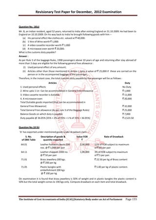 Revisionary Test Paper for December, 2012 Examination


Question No. 18(a)
Mr. B, an Indian resident, aged 52 years, returned to India after visiting England on 31.10.2009. He had been to
England on 10.10.2009. On his way back to India he brought following goods with him –
   (a) His personal effect like clothes etc. valued at ` 40,000.
   (b) 1 litre of Wine worth ` 1,000.
   (c) A video cassette recorder worth ` 1,000
   (d) A microwave oven worth ` 20,000.
What is the customs duty payable?
Answer :
As per Rule 3 of the baggage Rules, 1998 passengers above 10 years of age and returning after stay abroad of
more than 3 days are eligible for the following general free allowance :
    (i) Used personal effect of any amount;
   (ii) Articles other than those mentioned in Annex-I, upto a value of ` 25,000 if these are carried on the
        person or in the accompanied baggage of the passenger;
Therefore, in the instant case, the total customs duty payable by the passenger will be as follows :
                            Articles                                                                     Duty
 1. Used personal effects                                                                              No Duty
 2. Wine upto 1 Ltr. Can be accommodated in General Free Allowance                                     ` 1,000
 3. Video cassette recorder is dutiable                                                                ` 11,000
 4. A microwave oven                                                                                   ` 20,000
 Total Dutiable goods imported (that can be accommodated in
 General Free Allowance)                                                                               ` 32,000
 Total General Free allowance (As per rule 3 of the Baggage Rules)                                     ` 25,000
 Balance Goods on which duty is payable                                                                ` 7,000
 Duty payable @ 36.05% [35% + 2% of 35% + 1 % of 35% = 36.05%]                                         ` 2,523.50


Question No.18 (b)
‘A’ has exported under-mentioned goods under drawback claim –
      S. No.         Description of goods &            Value FOB                  Rate of Drawback
  of DBK Table         quantity exported                   `
  64.01              Leather footware Boots 200            2,00,000      11% of FOB subject to maximum
                     nos. @ ` 1,000 per pair                             of ` 85 per pair
  64.11              Leather chappals 2000 no.             1,00,000      3% of FOB subject to maximum
                     @ ` 50 per pair                                     of ` 5 per pair.
  71.01              Brass Jewellery 200 kgs.                            ` 22.50 per kg of Brass content
                     @ ` 200 per kg
  71.05              Plastic bangles with                                ` 5.00 per kg of plastic content.
                     embellishment 200 kgs
                     @ ` 100 per kg

On examination it is found that brass jewellery is 50% of weight and in plastic bangles the plastic content is
50% but the total weight comes to 190 kgs only. Compute drawback on each item and total drawback.




The Institute of Cost Accountants of India (ICAI) [Statutory Body under an Act of Parliament             Page 155
 