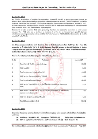 Revisionary Test Paper for December, 2012 Examination


Question No. 19(d)
Mr. Gombu, a proprietor of Intellect Security Agency received ` 100,000 by an account payee cheque, as
advance while signing a contract from proceeding taxable services; he received ` 5,00,000 by credit card while
providing the service and another ` 5,00,000 by a pay order after completion of service on January 31, 2012.
All three transactions took place during financial year 2011-12. He seeks your advice about his liability towards
value of taxable service and the service tax payable by him.
Answer : He is liable on entire ` 11 lakhs, presuming that he is not eligible for exemption as small service
provider. The ` 11 lakhs are to be taken as inclusive of service tax and service tax is payable by back
calculations. Assuming service tax rate as 10.30%, the ‘value’ would be ` 9,97,280.15 and service tax @ 10.30%
would be ` 1,02,729.85.


Question No. 20(a)

Mr. X took an accommodation for 6 days in a Hotel at Delhi. Basic Room Rent `6,000 per day . Food Bills
amounting to ` 8,000. Delhi VAT is @ 12.5%. Calculate Total Bill amount to be paid inclusive of Service
Charge @ 10% and applicable Service taxes. [Abatement rate is 30%. Service tax on un-abated amount @
10.3% and on abatement amount @ 3.71%, Delhi VAT @ 12.5%]

Answer: The bill amount shall be computed in the following manner:

Sl. No                                           Particulars                                      Amount (`)

1              Room Rent @ `6,000 per day for 6 days                                                       36,000

2              Add: Food Bill                                                                               8,000

3              Total of room rent including food bill                                                      44,000

4              Add: Service Charges @ 10% on `44,000                                                        4,400

5              Total including Service Charges                                                             48,400

6              Add: Service Tax @ 10.3% on 70 % of `44,000 [ considering abatement                          3,172
               30%]

7              Add: Service Tax @ 3.71% on 30% of `44,000 [ service tax on the amount                          490
               claimed as an abatement]

8              Add: VAT @ 12.5% on 30% of `44,000                                                           1,650

               Total Bill Amount [5+6+7+8]                                                                 53,712



Question No. 20(b)

Determine the central sales tax liability from the following data when a sale is effected from Faridabad to
Lucknow :
         (a)   Invoice no. : 00708374 ; (b)     Basic price : ` 3,00,000 ; (c)      Excise duty : 10% ad valorem
         (d)   CST : as applicable under ‘C’ forms ; (e) Trade discount : 8% ;(f)   Cash discount : 2%


The Institute of Cost Accountants of India (ICAI) [Statutory Body under an Act of Parliament           Page 157
 