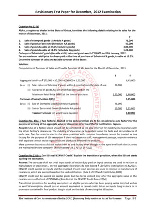 Revisionary Test Paper for December, 2012 Examination


Question No.22 (b)
Aloke, a registered dealer in the State of Orissa, furnishes the following details relating to its sales for the
month of December, 2011.
                                                                                                          `
1. Sale of exempted goods (Schedule A goods)                                                           75,000
2. Sale of goods of zero rate (Schedule AA goods)                                                      50,000
3. Sale of goods taxable at 4% (Schedule C goods)                                                   4,00,000
4. Sale of goods taxable at 12.5% (Schedule CA goods)                                               1,20,000
On buyer of Schedule C goods (taxable at 4%) returned goods worth ` 20,000 on 20th January, 2012.
Tax on maximum retail price has been paid at the time of purchase of Schedule CA goods, taxable at 12.5%.
Determine turnover of sales and taxable turnover of the dealer.
Solution:
Computation of Turnover of Sales and Taxable Turnover of Mr. Alok for the Month of December, 2011.

                                                                                            `             `
 Aggregate Sale Price ` (75,000 + 50,000 + 4,00,000 + 1,20,000                                         6,45,000
 Less: (i) Sales return of Schedule C goods within 6 months from the date of sale           20,000
        (ii) Sale price of goods, tax on which has been paid on the
             Maximum Retail Price (MRP) at the time of purchase                           1,20,000    1,40,000
 Turnover of Sales [Section 2(55)]                                                                    5,05,000
 Less : (i) Sale of Exempted Goods (Schedule A goods)                                       75,000
        (ii) Sale of Zero-rated Goods (Schedule AA goods)                                   50,000    1,25,000
             Taxable Turnover (on which tax is payable)                                               3,80,000


Question No. 23(a) : Two factories located in the same premises are to be considered as one factory for the
purpose of arriving at the aggregate value of clearances in terms of the SSI notification. Explain.
Answer: Situs of a factory alone should not be considered as the sole criterion for clubbing its clearances with
the other factory’s clearances. The clubbing of clearances is dependent upon the facts and circumstances of
each case. Two factories located in the same premises with common boundaries cannot be treated as one
factory for the purpose of SSI exemption if they had separate staff, management passage, separate entrance
with separate central excise registration and produced different end products.
Mere common boundary did not make them as one factory even though at the apex level both the factories
are maintained by one company. [ Rollantainers Ltd. 170 ELT 257(SC)]


Question No.23 (b) : Can SSI avail CENVAT Credit? Explain the transitional provision, when the SSI unt starts
availing the exemption.
Answer: The assessee shall not avail input credit of excise duty paid on input services are used in relation to
manufacture of clearances , till the aggregate clearances do not exceed `150 lakhs [notification no.8/2003].
CENVAT credit availed on inputs shall be reversed, if such input services are used in relation to manufacture of
clearances, which are exempt based on the said notification. [Rule 6 of CENVAT Credit Rules,2004]
CENVAT credit can be availed on capital goods but has to be utilized only after the aggregate value of the
clearances cross the limit of `150 lakhs[ Rule 6(4) of the CENVAT Credit Rules,2004].
Transitional provisions- for availing exemption: an eligible person who has been paying excise duty but wishes
to avail SSI exemption, should pay an amount equivalent to cenvat credit taken on inputs lying in stock or i n
process or contained in final product lying in stock on the date of exercising the SSI option.


The Institute of Cost Accountants of India (ICAI) [Statutory Body under an Act of Parliament         Page 161
 